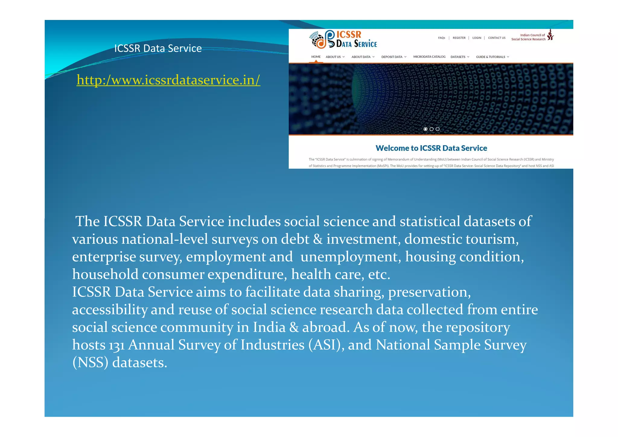 ICSSR Data Service
The ICSSR Data Service includes social science and statistical datasets of
http:/www.icssrdataservice.in/
The ICSSR Data Service includes social science and statistical datasets of
various national-level surveys on debt & investment, domestic tourism,
enterprise survey, employment and unemployment, housing condition,
household consumer expenditure, health care, etc.
ICSSR Data Service aims to facilitate data sharing, preservation,
accessibility and reuse of social science research data collected from entire
social science community in India & abroad. As of now, the repository
hosts 131 Annual Survey of Industries (ASI), and National Sample Survey
(NSS) datasets.
 