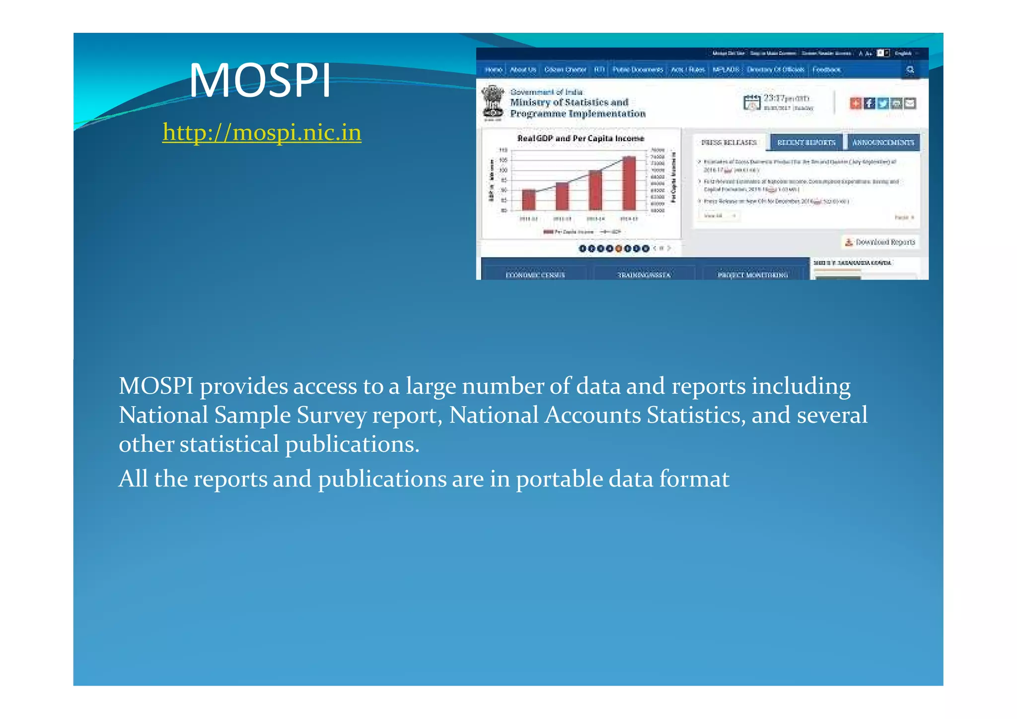 MOSPI
http://mospi.nic.in
MOSPI provides access to a large number of data and reports including
National Sample Survey report, National Accounts Statistics, and several
other statistical publications.
All the reports and publications are in portable data format
 
