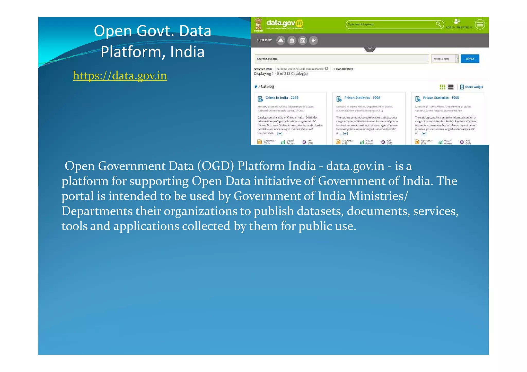 Open Govt. Data
Platform, India
Open Government Data (OGD) Platform India - data.gov.in - is a
platform for supporting Open Data initiative of Government of India. The
https://data.gov.in
platform for supporting Open Data initiative of Government of India. The
portal is intended to be used by Government of India Ministries/
Departments their organizations to publish datasets, documents, services,
tools and applications collected by them for public use.
 