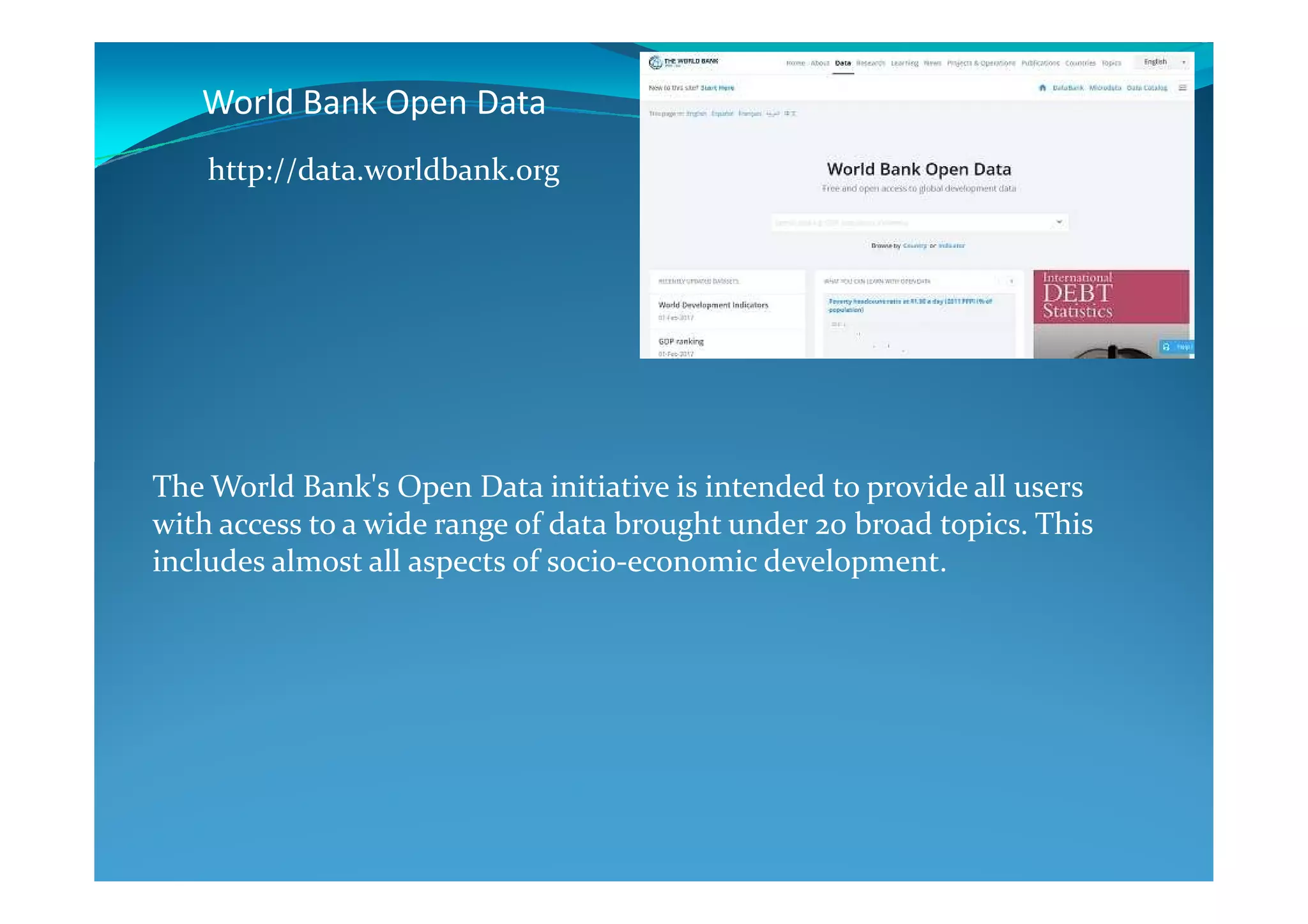 World Bank Open Data
http://data.worldbank.org
The World Bank's Open Data initiative is intended to provide all users
with access to a wide range of data brought under 20 broad topics. This
includes almost all aspects of socio-economic development.
 