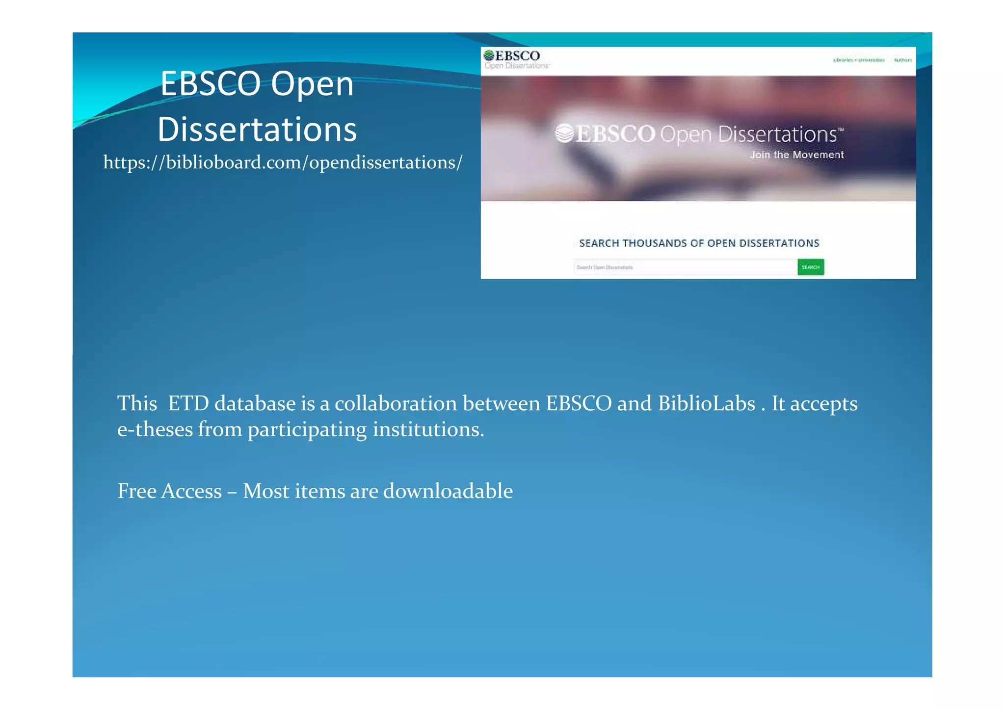 EBSCO Open
Dissertations
https://biblioboard.com/opendissertations/
This ETD database is a collaboration between EBSCO and BiblioLabs . It accepts
e-theses from participating institutions.
Free Access – Most items are downloadable
 
