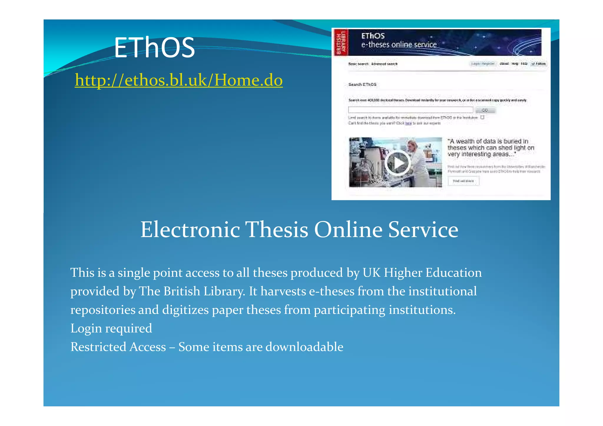 EThOS
http://ethos.bl.uk/Home.do
Electronic Thesis Online Service
This is a single point access to all theses produced by UK Higher Education
provided by The British Library. It harvests e-theses from the institutional
repositories and digitizes paper theses from participating institutions.
Login required
Restricted Access – Some items are downloadable
 