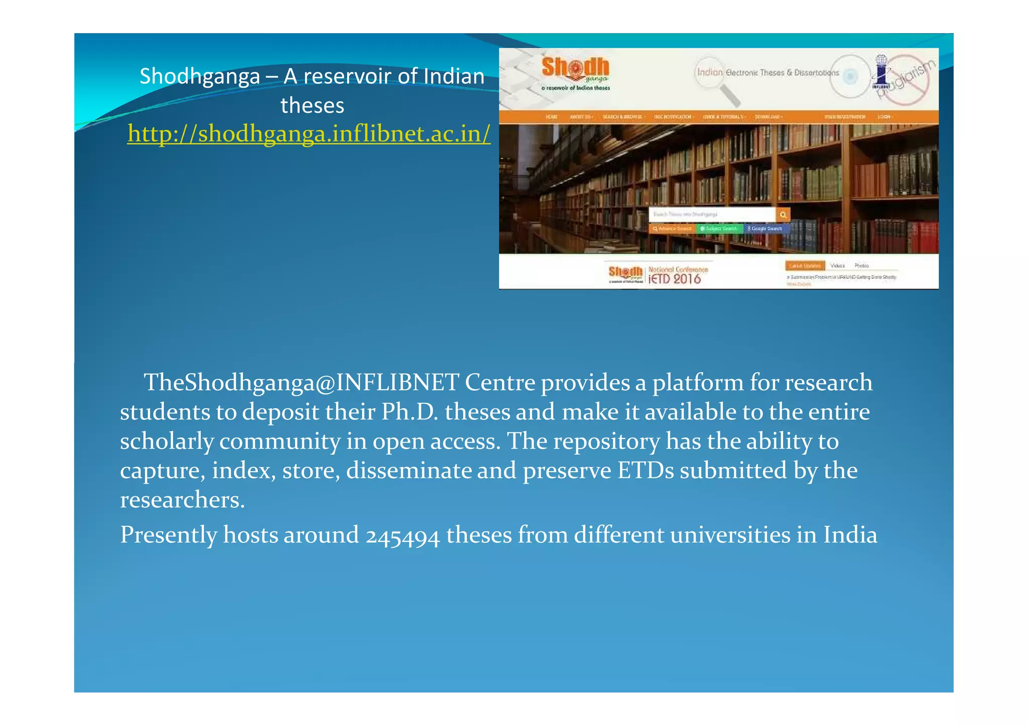 Shodhganga – A reservoir of Indian
theses
http://shodhganga.inflibnet.ac.in/
TheShodhganga@INFLIBNET Centre provides a platform for research
students to deposit their Ph.D. theses and make it available to the entire
scholarly community in open access. The repository has the ability to
capture, index, store, disseminate and preserve ETDs submitted by the
researchers.
Presently hosts around 245494 theses from different universities in India
 