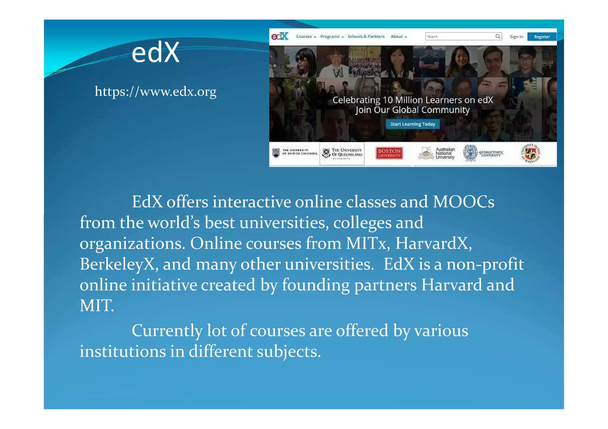 edX
EdX offers interactive online classes and MOOCs
from the world’s best universities, colleges and
https://www.edx.org
from the world’s best universities, colleges and
organizations. Online courses from MITx, HarvardX,
BerkeleyX, and many other universities. EdX is a non-profit
online initiative created by founding partners Harvard and
MIT.
Currently lot of courses are offered by various
institutions in different subjects.
 