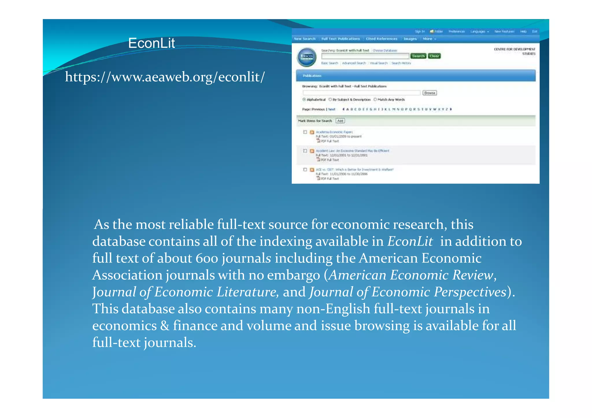 EconLit
https://www.aeaweb.org/econlit/
As the most reliable full-text source for economic research, this
database contains all of the indexing available in EconLit in addition to
full text of about 600 journals including the American Economic
Association journals with no embargo (American Economic Review,
Journal of Economic Literature, and Journal of Economic Perspectives).
This database also contains many non-English full-text journals in
economics & finance and volume and issue browsing is available for all
full-text journals.
 