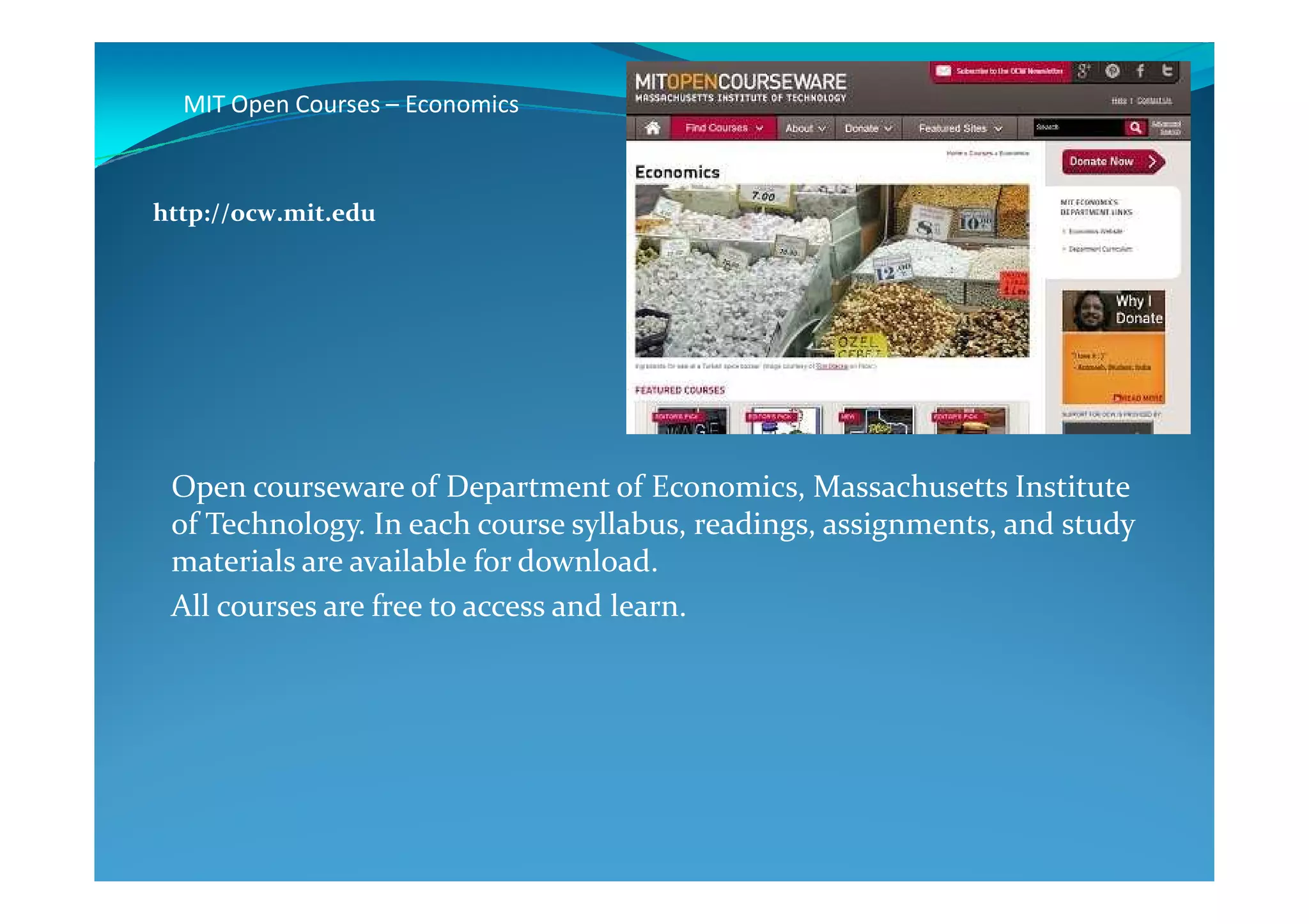 MIT Open Courses – Economics
http://ocw.mit.edu
Open courseware of Department of Economics, Massachusetts Institute
of Technology. In each course syllabus, readings, assignments, and study
materials are available for download.
All courses are free to access and learn.
 