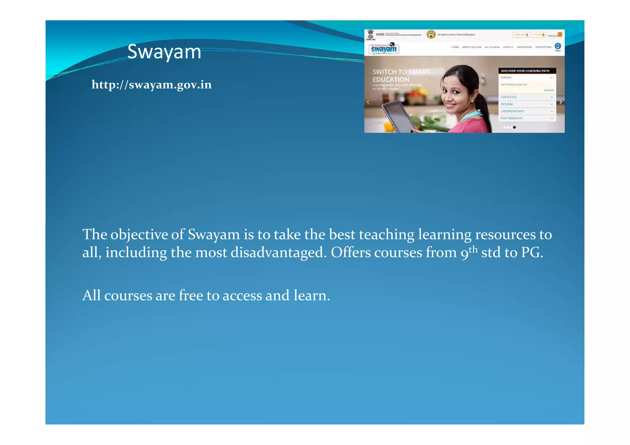 Swayam
http://swayam.gov.in
The objective of Swayam is to take the best teaching learning resources to
all, including the most disadvantaged. Offers courses from 9th std to PG.
All courses are free to access and learn.
 