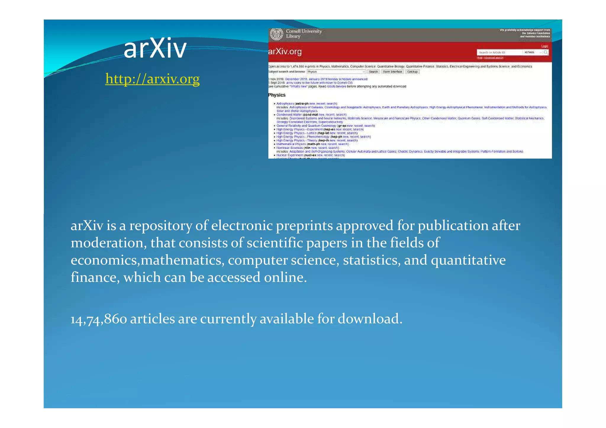arXiv
http://arxiv.org
arXiv is a repository of electronic preprints approved for publication after
moderation, that consists of scientific papers in the fields of
economics,mathematics, computer science, statistics, and quantitative
finance, which can be accessed online.
14,74,860 articles are currently available for download.
 