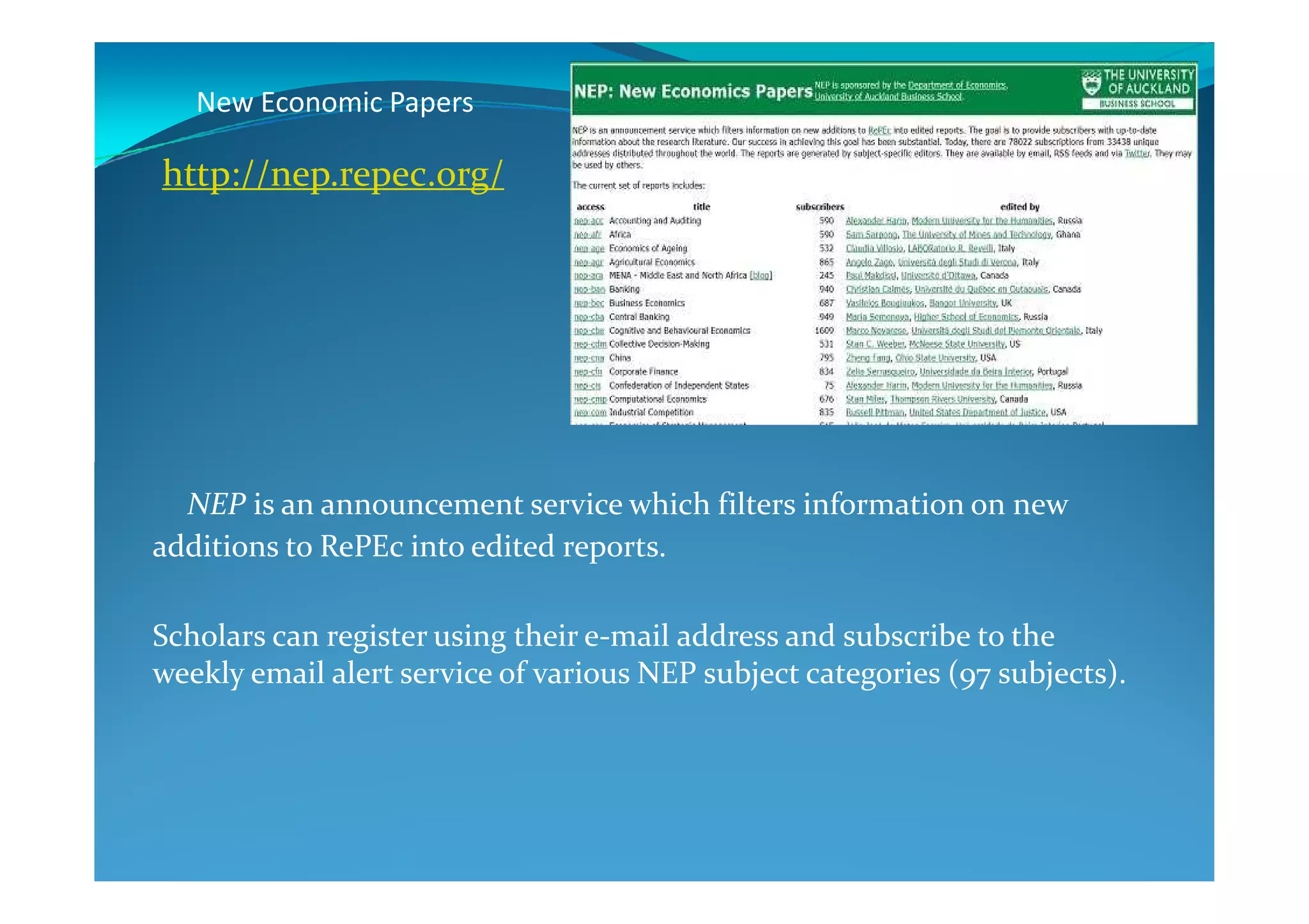 New Economic Papers
http://nep.repec.org/
NEP is an announcement service which filters information on new
additions to RePEc into edited reports.
Scholars can register using their e-mail address and subscribe to the
weekly email alert service of various NEP subject categories (97 subjects).
 