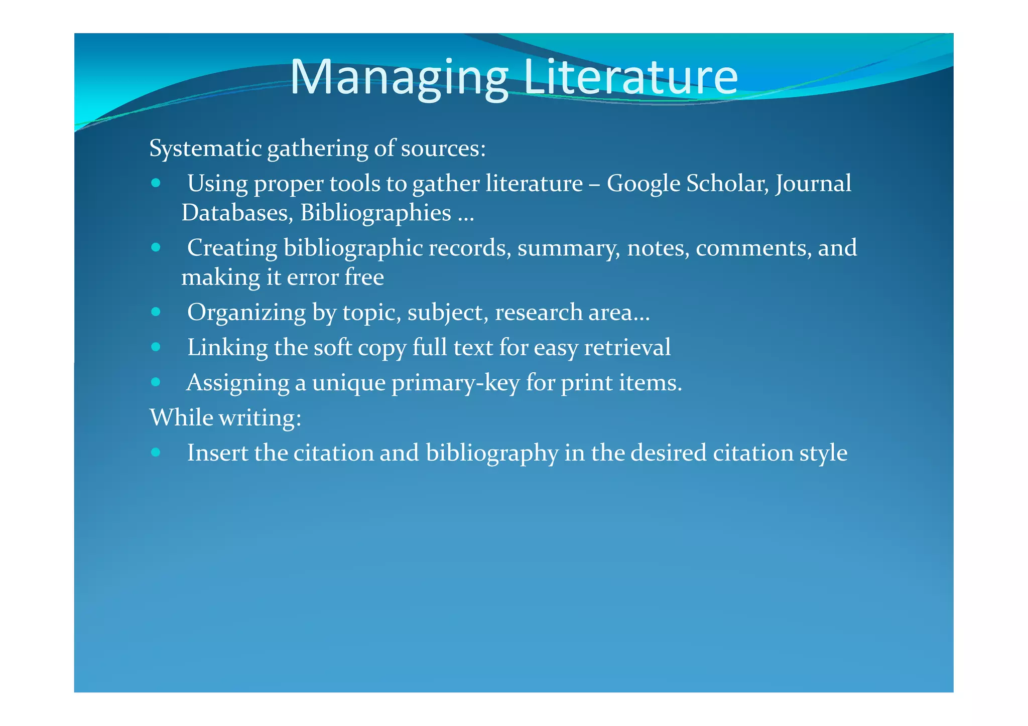 Managing Literature
Systematic gathering of sources:
Using proper tools to gather literature – Google Scholar, Journal
Databases, Bibliographies …
Creating bibliographic records, summary, notes, comments, and
making it error free
Organizing by topic, subject, research area…
Linking the soft copy full text for easy retrieval
Assigning a unique primary-key for print items.
While writing:
Insert the citation and bibliography in the desired citation style
 