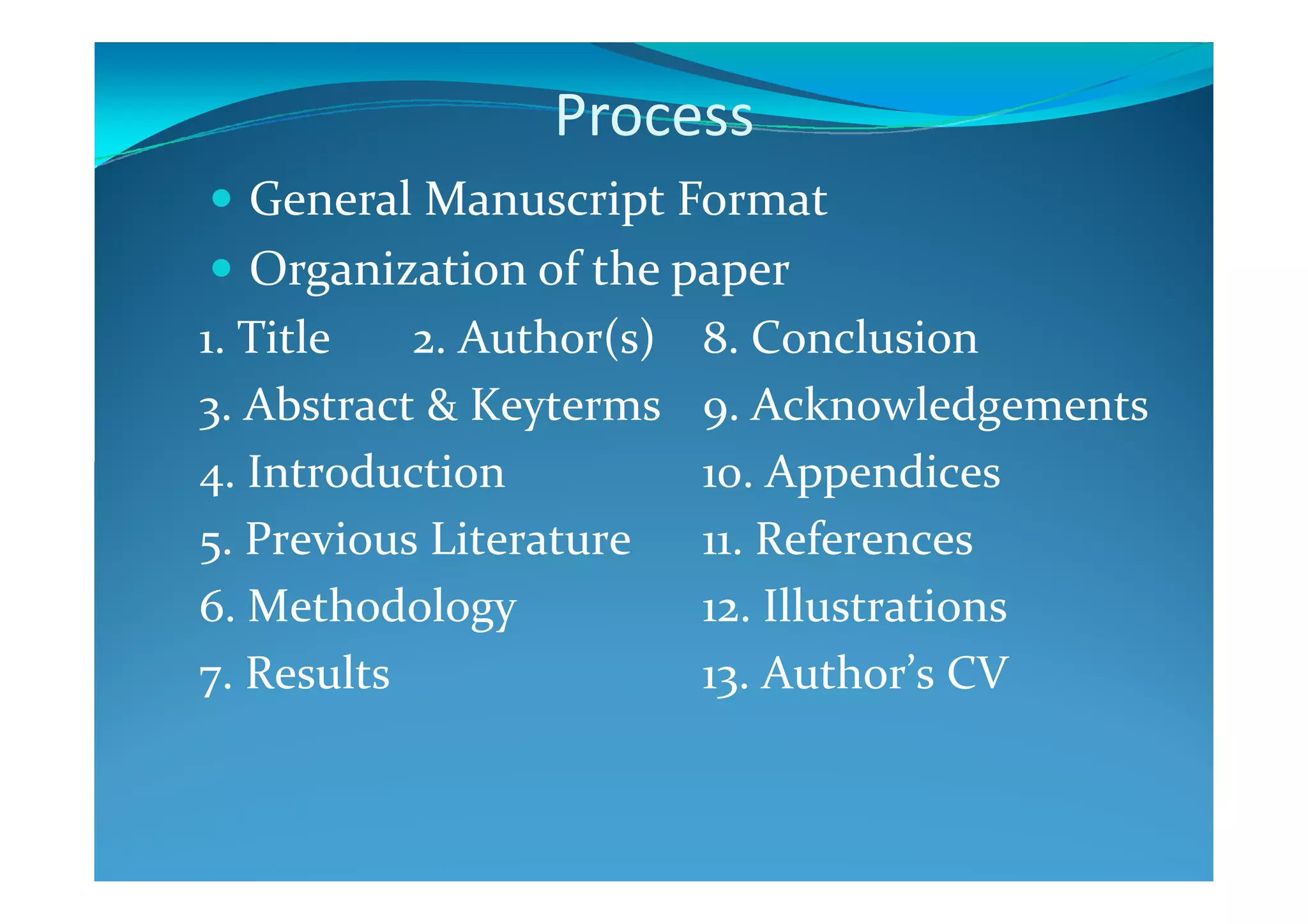 Process
General Manuscript Format
Organization of the paper
1. Title 2. Author(s)
3. Abstract & Keyterms
4. Introduction
8. Conclusion
9. Acknowledgements
10. Appendices4. Introduction
5. Previous Literature
6. Methodology
7. Results
10. Appendices
11. References
12. Illustrations
13. Author’s CV
 