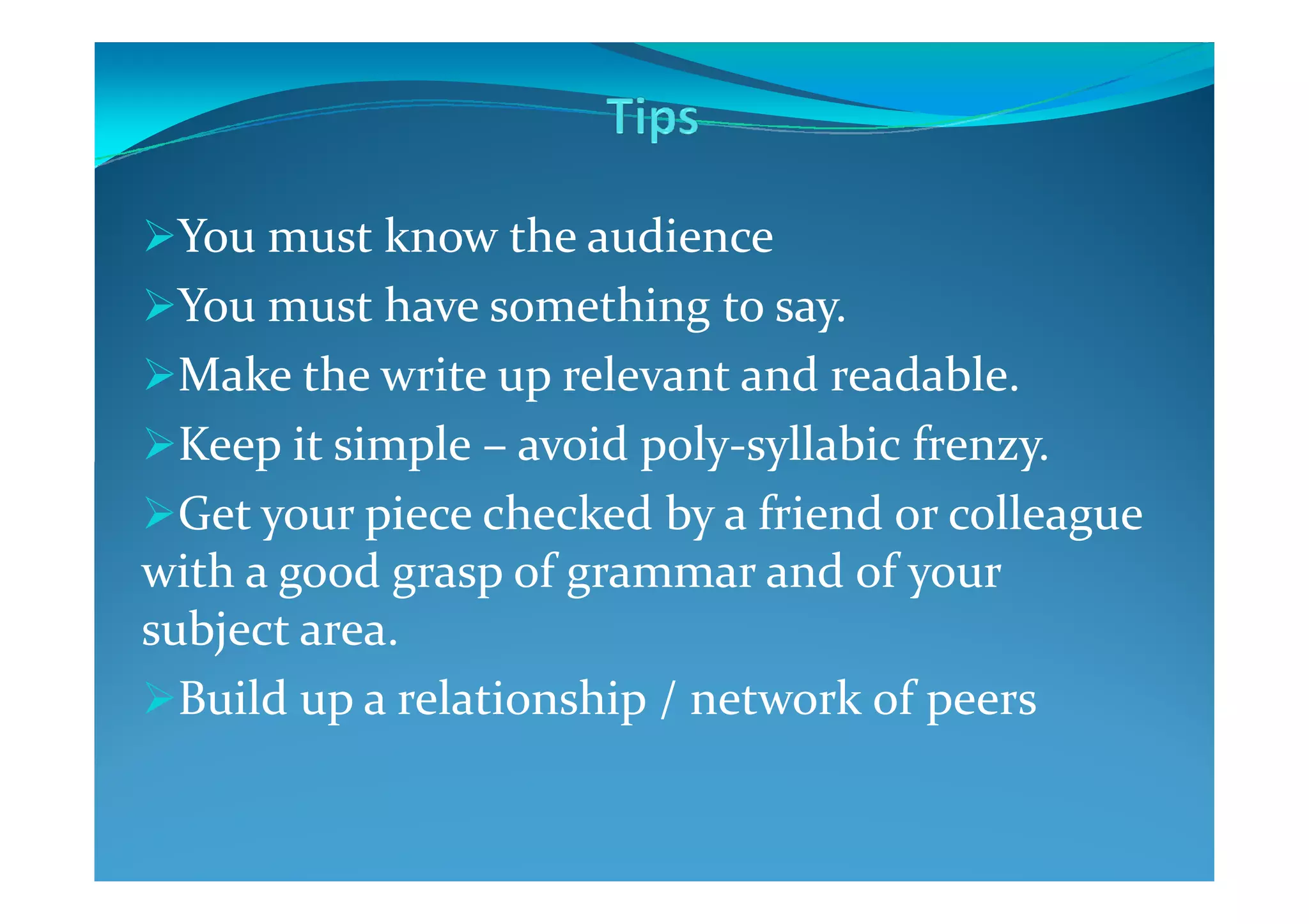 You must know the audience
You must have something to say.
Make the write up relevant and readable.
Keep it simple – avoid poly-syllabic frenzy.Keep it simple – avoid poly-syllabic frenzy.
Get your piece checked by a friend or colleague
with a good grasp of grammar and of your
subject area.
Build up a relationship / network of peers
 