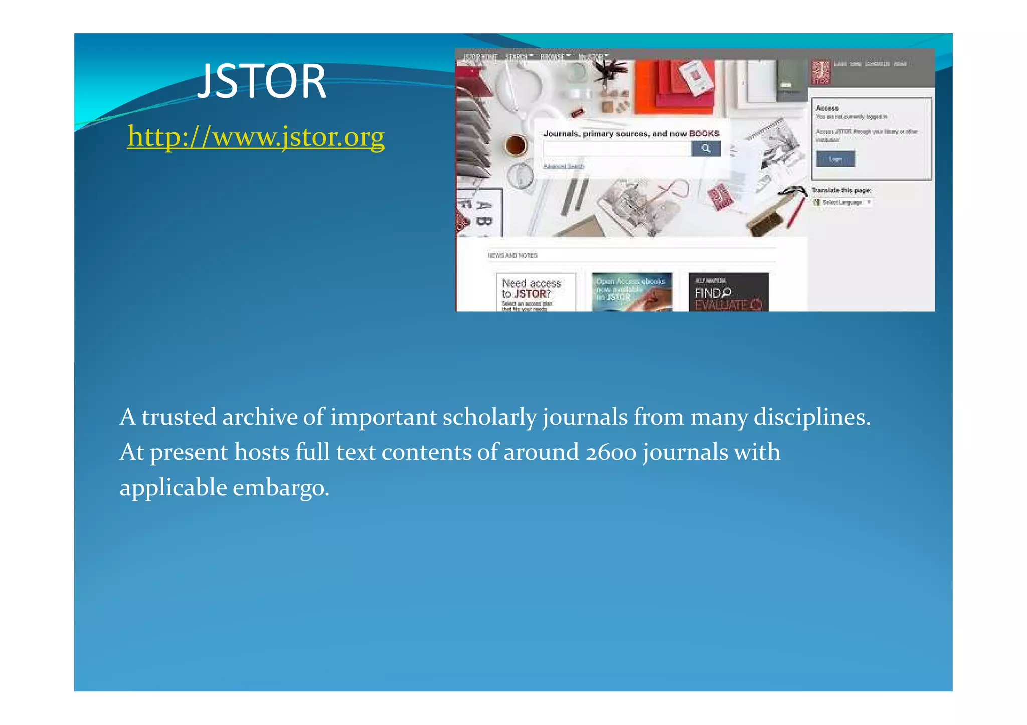JSTOR
http://www.jstor.org
A trusted archive of important scholarly journals from many disciplines.
At present hosts full text contents of around 2600 journals with
applicable embargo.
 
