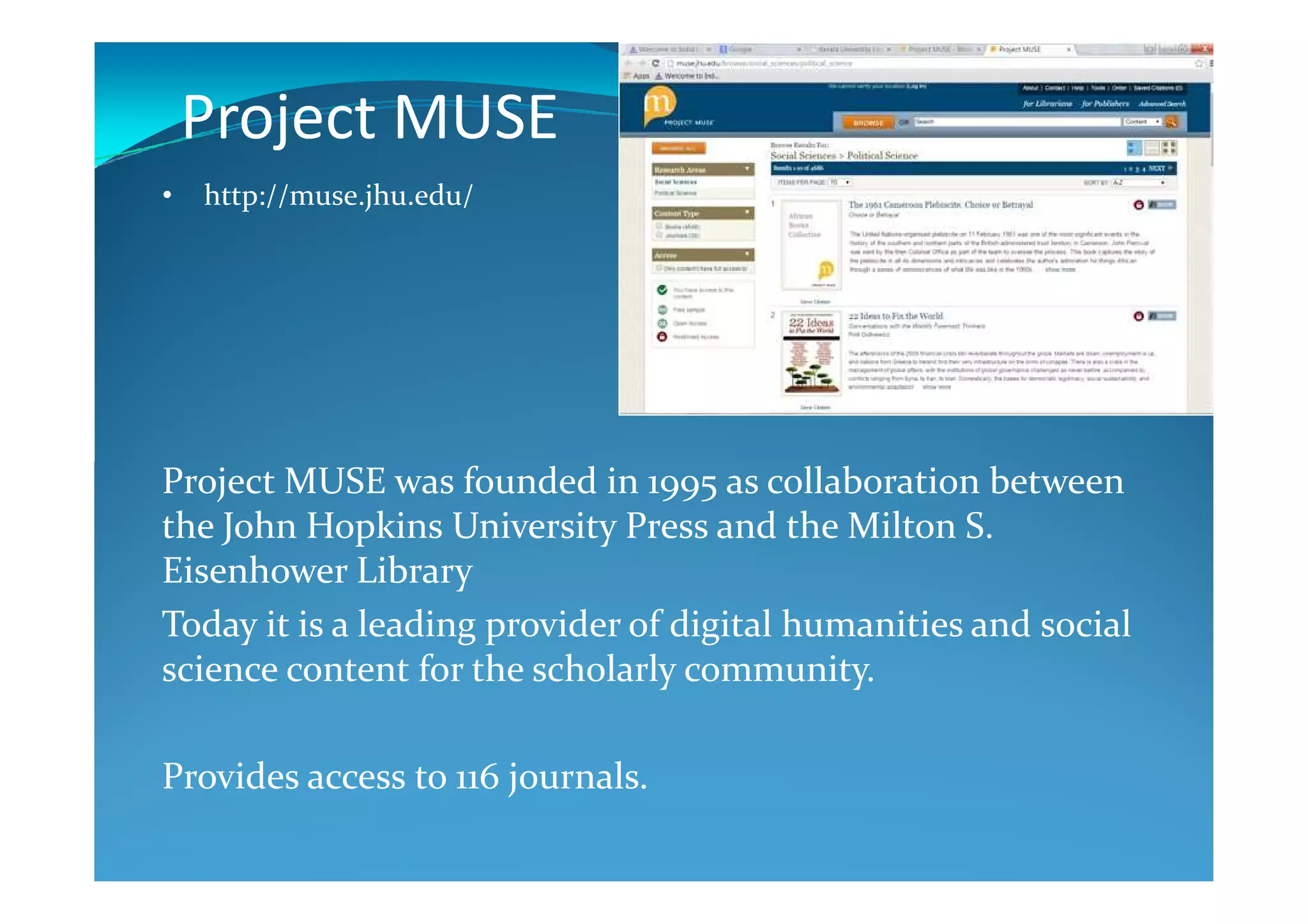 Project MUSE
Project MUSE was founded in 1995 as collaboration between
• http://muse.jhu.edu/
Project MUSE was founded in 1995 as collaboration between
the John Hopkins University Press and the Milton S.
Eisenhower Library
Today it is a leading provider of digital humanities and social
science content for the scholarly community.
Provides access to 116 journals.
 