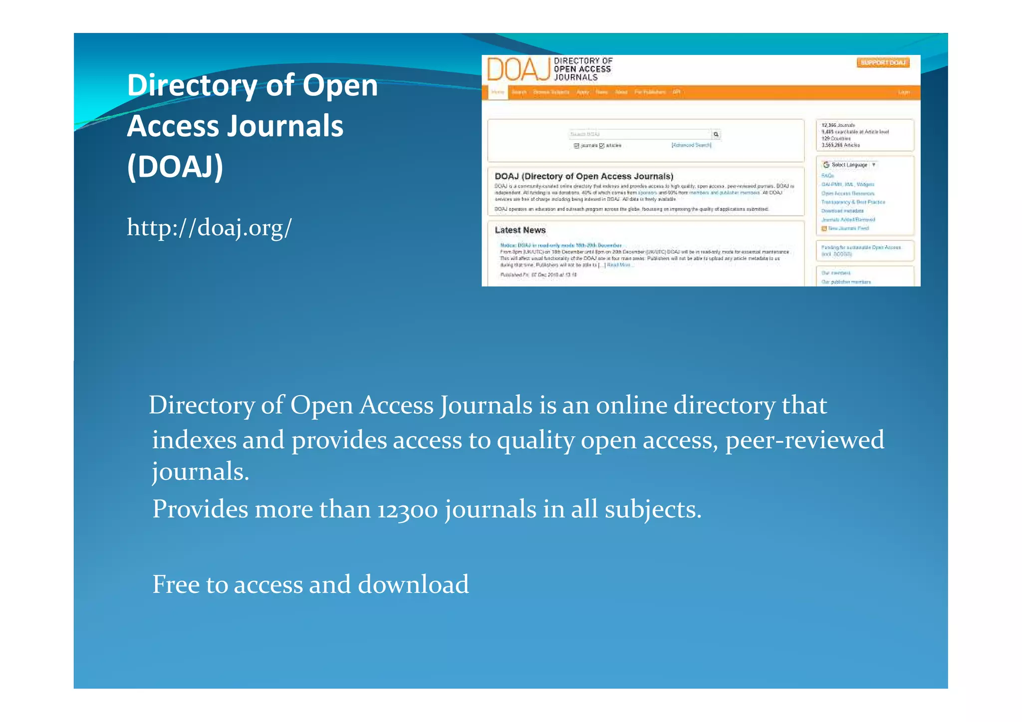 Directory of Open
Access Journals
(DOAJ)
http://doaj.org/
Directory of Open Access Journals is an online directory that
indexes and provides access to quality open access, peer-reviewed
journals.
Provides more than 12300 journals in all subjects.
Free to access and download
 