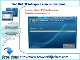 Get Rid Of infospace.com in few mins  
                 Get Rid Of infospace.com in few mins 
                                      Steps to enhance PC’s performance
                                      Howthe cleaning process.
                                      Start
                                             To Remove



I was looking for some software
  to increase my PC speed and
clean up all my errors. i was not
    able to get any permanent
 solution. But then i found your
    site and it really helped to
 optimize my PC performance.
       I would recommend
     your services. ….Allen




                                    http://www.browserhijackers.com
 