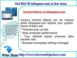 Get Rid Of infospace.com in few mins  

                                      How To Remove
                                      Harmful Effects of infospace.com


                                     Various harmful effects can be noticed
                                     while infospace.com hijacks your system.
I was looking for some software
  to increase my PC speed and
clean up all my errors. i was not
                                     Some of them are:
    able to get any permanent
 solution. But then i found your
    site and it really helped to
                                     * Frequent pop up ads.
 optimize my PC performance.
       I would recommend
     your services. ….Allen
                                     * Slow computer performance
                                     * Your internet speed unknown data
                                     transfer rate .
                                     * Browser homepage settings changed.



                                    http://www.browserhijackers.com
 