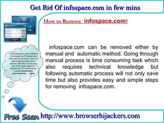 Get Rid Of infospace.com in few mins  
                        Get Rid Of infospace.com in few mins 

                                    How to Remove infospace.com?
                                      How To Remove


                                       infospace.com can be removed either by
I was looking for some software
  to increase my PC speed and
                                     manual and automatic method. Going through
                                     manual process is time consuming task which
clean up all my errors. i was not
    able to get any permanent
 solution. But then i found your
    site and it really helped to
 optimize my PC performance.         also requires technical knowledge but
       I would recommend
     your services. ….Allen
                                     following automatic process will not only save
                                     time but also provides easy and simple steps
                                     for removing infospace.com.




                                    http://www.browserhijackers.com
 