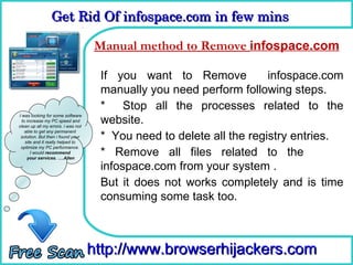 Get Rid Of infospace.com in few mins  
                 Get Rid Of infospace.com in few mins 

                                     How method to Remove infospace.com
                                    Manual To Remove

                                     If you want to Remove            infospace.com
                                     manually you need perform following steps.
                                     * Stop all the processes related to the
                                     website.
I was looking for some software
  to increase my PC speed and
clean up all my errors. i was not

                                     * You need to delete all the registry entries.
    able to get any permanent
 solution. But then i found your
    site and it really helped to
 optimize my PC performance.
       I would recommend
     your services. ….Allen
                                     * Remove all files related to the
                                     infospace.com from your system .
                                     But it does not works completely and is time
                                     consuming some task too.



                                    http://www.browserhijackers.com
 