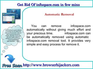 Get Rid Of infospace.com in few mins  
                        Get Rid Of infospace.com in few mins 

                                      How To Remove
                                              Automatic Removal


                                          You can remove              infospace.com
I was looking for some software
  to increase my PC speed and
                                      automatically without giving much effort and
clean up all my errors. i was not
    able to get any permanent         your precious time.        infospace.com can
 solution. But then i found your
    site and it really helped to
 optimize my PC performance.
                                      be automatically removed using automatic
       I would recommend
     your services. ….Allen           infospace.com removal tool. It provides very
                                      simple and easy process for remove it.




                                    http://www.browserhijackers.com
 