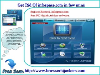 Get Rid Of infospace.com in few mins  
                      Get Rid Of infospace.com in few mins 
                                      Steps to Remove infospace.com
                                      How To Remove software.
                                      Run PC Health Advisor




I was looking for some software
  to increase my PC speed and
clean up all my errors. i was not
    able to get any permanent
 solution. But then i found your
    site and it really helped to
 optimize my PC performance.
       I would recommend
     your services. ….Allen




                                    http://www.browserhijackers.com
 