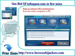 Get Rid Of infospace.com in few mins  
                  Get Rid Of infospace.com in few mins 
                                      Steps to enhance PC’s performance
                                      How To Remove or PC.
                                      Scan the entire computer




I was looking for some software
  to increase my PC speed and
clean up all my errors. i was not
    able to get any permanent
 solution. But then i found your
    site and it really helped to
 optimize my PC performance.
       I would recommend
     your services. ….Allen




                                    http://www.browserhijackers.com
 
