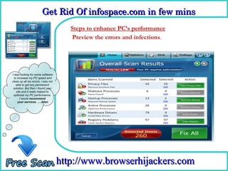 Get Rid Of infospace.com in few mins  
                        Get Rid Of infospace.com in few mins 
                                      Steps to enhance PC’s performance
                                      How To Remove infections.
                                      Preview the errors and




I was looking for some software
  to increase my PC speed and
clean up all my errors. i was not
    able to get any permanent
 solution. But then i found your
    site and it really helped to
 optimize my PC performance.
       I would recommend
     your services. ….Allen




                                    http://www.browserhijackers.com
 