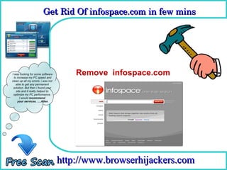 Get Rid Of infospace.com in few mins 
                         Get Rid Of infospace.com in few mins

                                      How To Remove



I was looking for some software
  to increase my PC speed and
                                        Remove infospace.com
clean up all my errors. i was not
    able to get any permanent
 solution. But then i found your
    site and it really helped to
 optimize my PC performance.
       I would recommend
     your services. ….Allen




                                    http://www.browserhijackers.com
 