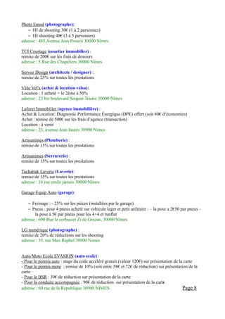 Photo Emod (photographe):
    – 1H de shooting 30€ (1 à 2 personnes)
    – 1H shooting 40€ (3 à 5 personnes)
adresse : 485 Avenue Jean Prouvé 30000 Nîmes

TCI Courtage (courtier immobilier) :
remise de 200€ sur les frais de dossiers
adresse : 5 Rue des Chapeliers 30000 Nîmes

Servoz Design (architecte / designer) :
remise de 25% sur toutes les prestations

Vélo Vel'x (achat & location vélos):
Location : 1 acheté = le 2ème à 50%
adresse : 23 bis boulevard Sergent Triaire 30000 Nîmes

Laforet Immobilier (agence immobilière) :
Achat & Location: Diagnostic Performance Énergique (DPE) offert (soit 80€ d’économies)
Achat : remise de 500€ sur les frais d’agence (transaction)
Location : à venir
adresse : 23, avenue Jean Jaurès 30900 Nimes

Artisanimes (Plomberie) :
remise de 15% sur toutes les prestations

Artisanimes (Serrurerie) :
remise de 15% sur toutes les prestations

Tachattak Laverie (Laverie):
remise de 15% sur toutes les prestations
adresse : 16 rue emile jamais 30000 Nîmes

Garage Equip Auto (garage):

    – Freinage : - 25% sur les pièces (installées par le garage)
    – Pneus : pour 4 pneus acheté sur vehicule leger et petit utilitaire : – la pose a 2€50 par pneus –
       la pose à 5€ par pneus pour les 4×4 et runflat
adresse : 690 Rue le corbusier Zi de Grezan, 30000 Nîmes

LG numérique (photographe) :
remise de 20% de réductions sur les shooting
adresse : 35, rue Max Raphel 30900 Nimes


Auto/Moto Ecole EVASION (auto ecole) :
- Pour le permis auto : stage du code accéléré gratuit (valeur 120€) sur présentation de la carte
- Pour le permis moto : remise de 10% (soit entre 58€ et 72€ de réduction) sur présentation de la
carte
- Pour le BSR : 30€ de réduction sur présentation de la carte
- Pour la conduite accompagnée : 90€ de réduction sur présentation de la carte
adresse : 60 rue de la République 30900 NIMES                                              Page 8
 