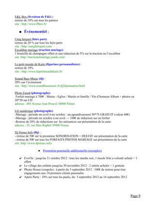 F&L Box (livraison de F&L) :
remise de 10% sur tous les paniers
site : http://www.flbox.fr/

      Événementiel :
Uniq fairpart (faire part):
remise de 20 % sur tous les faire parts
site : http://uniqfairepart.com/
Excalibur mariage (traction mariage):
1 bouteille de champagne offert et une réduction de 5% sur la traction ou l’excalibur
site :http://tractionetmariage.jimdo.com/

Le petit monde de Katie (figurines personnalisées) :
remise de 10%
site : http://www.lepetitmondekatie.fr/

Sound Bass Music (dj) :
20% sur l’événement
site : http://www.soundbassmusic.fr/dj2danimation.html

Photo Emod (photographe)
 Forfait mariage à 700€ : Mairie - Eglise / Mariés et famille / Vin d’honneur Album + photos en
20*30 sur CD
adresse : 485 Avenue Jean Prouvé 30000 Nîmes

LG numérique (photographe)
-Mariage : période mi avril à mi octobre : un agrandissement 50*75 GRATUIT (valeur 60€)
-Mariage : période mi octobre à mi avril—- 100€ de réduction sur un forfait
-Remise de 20% de réductions sur les naissances sur présentation de la carte
adresse : 35, rue Max Raphel 30900 Nimes

Dj Nimes Info (Dj) :
- remise de 50€ sur la prestation SONORISATION + DEEJAY sur présentation de la carte
- remise de 50€ sur tous les FORFAITS PHOTOS MARIAGE sur présentation de la carte
site :http://www.djnimes.info/

                   Promotion ponctuelle additionnelle (exemples)

   ✔ Ever'In : jusqu'au 31 octobre 2012 : tous les mardis soir, 1 moule frite a volonté acheté = 1
     offert
   ✔ Le village des enfants jusqu'au 30 novembre 2012 : 2 entrée achetés = 1 gratuite
   ✔ Phone House (coupole) : à partir du 3 septembre 2012 : 100€ de remise pour tout
     engagements aux 10 premiers clients passmalin
   ✔ Apero Party : 10% sur tous les packs, du 3 septembre 2012 au 16 septembre 2012




                                                                                            Page 9
 