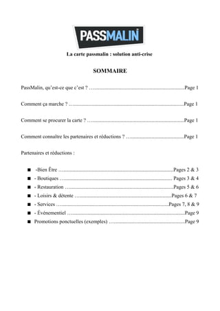 La carte passmalin : solution anti-crise


                                              SOMMAIRE

PassMalin, qu’est-ce que c’est ? …......................................................................Page 1


Comment ça marche ? ….....................................................................................Page 1


Comment se procurer la carte ? ….......................................................................Page 1


Comment connaître les partenaires et réductions ? ….........................................Page 1


Partenaires et réductions :


     -Bien Être ….....................................................................................Pages 2 & 3
     - Boutiques …................................................................................... Pages 3 & 4
     - Restauration …................................................................................Pages 5 & 6
     - Loisirs & détente ….......................................................................Pages 6 & 7
     - Services …...................................................................................Pages 7, 8 & 9
     - Événementiel ….......................................................................................Page 9
     Promotions ponctuelles (exemples) ….......................................................Page 9
 