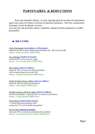PARTENAIRES & REDUCTIONS

       Pour cette première édition, la carte regroupe plus de soixante dix partenaires,
quasi tous situés sur Nîmes et divisés en plusieurs domaines : bien être, restauration,
boutiques, loisirs & détente, services.
Au cours de cette première saison, viendront s’ajouter d’autres partenaires et offres
ponctuelles.



     BIEN-ETRE

Jaulin Naturopathe (naturophate et reflexologue) :
réduction de 20€ la séance Réflexologie Plantaire soit : 30€ au lieu de 50€
adresse : 6 Rue de Genève 30000 Nimes

Jess esthétique (institut de beauté):
remise de10% sur les soins du visage
adresse : 25 rue André Simon 30900 Nîmes


Mh Coiffure (salon de coiffure):
remise de 30% sur toutes les autres prestations
14€ la coupe homme (au lieu de 18€)
adresse : 8 boulevard gambetta 30000 Nîmes


Dimitri & Nikos Haute coiffure (salon de coiffure) :
remise de 30% sur toutes les prestations
adresse : 4 Rue Régale 30000 Nîmes


Soledad créateur coiffeur & ongles (salon de coiffure):
Exclusivité étudiants : remise de 20% sur toutes les prestations
adresse : 4, place Questel 30000 Nîmes

Natura Brasil (ambassadeur beauté):
-1 conseil beauté personnalisé offert
-remise de 15% sur l'ensemble des gammes

Spa No Idem (institut de beauté):
remise de 20% sur toutes les prestations hors épilation
adresse : 6 rue du fort (proche Vauban) 30000 Nîmes


                                                                                 Page 2
 