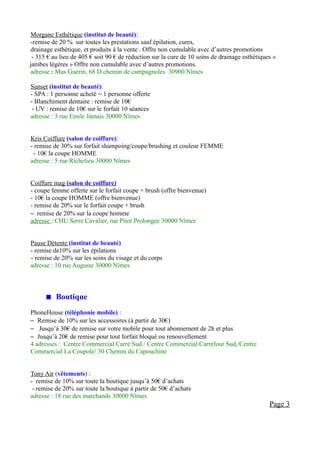 Morgane Esthétique (institut de beauté):
-remise de 20 % sur toutes les prestations sauf épilation, cures,
drainage esthétique, et produits à la vente . Offre non cumulable avec d’autres promotions
 - 315 € au lieu de 405 € soit 90 € de réduction sur la cure de 10 soins de drainage esthétiques «
jambes légères » Offre non cumulable avec d’autres promotions.
adresse : Mas Guérin, 68 D chemin de campagnoles 30900 Nîmes

Sunset (institut de beauté):
- SPA : 1 personne acheté = 1 personne offerte
- Blanchiment dentaire : remise de 10€
 - UV : remise de 10€ sur le forfait 10 séances
adresse : 3 rue Emile Jamais 30000 Nîmes


Kris Coiffure (salon de coiffure):
- remise de 30% sur forfait shampoing/coupe/brushing et couleur FEMME
 - 10€ la coupe HOMME
adresse : 5 rue Richelieu 30000 Nîmes


Coiffure mag (salon de coiffure)
- coupe femme offerte sur le forfait coupe + brush (offre bienvenue)
- 10€ la coupe HOMME (offre bienvenue)
- remise de 20% sur le forfait coupe + brush
– remise de 20% sur la coupe homme
adresse : CHU Serre Cavalier, rue Pitot Prolongée 30000 Nîmes


Pause Détente (institut de beauté)
- remise de10% sur les épilations
- remise de 20% sur les soins du visage et du corps
adresse : 10 rue Auguste 30000 Nîmes



       Boutique
PhoneHouse (téléphonie mobile) :
– Remise de 10% sur les accessoires (à partir de 30€)
– Jusqu’à 30€ de remise sur votre mobile pour tout abonnement de 2h et plus
– Jusqu’à 20€ de remise pour tout forfait bloqué ou renouvellement
4 adresses : Centre Commercial Carré Sud / Centre Commercial Carrefour Sud,/Centre
Commercial La Coupole/ 30 Chemin du Capouchine


Tony Air (vêtements) :
- remise de 10% sur toute la boutique jusqu’à 50€ d’achats
 - remise de 20% sur toute la boutique à partir de 50€ d’achats
adresse : 18 rue des marchands 30000 Nîmes
                                                                                               Page 3
 