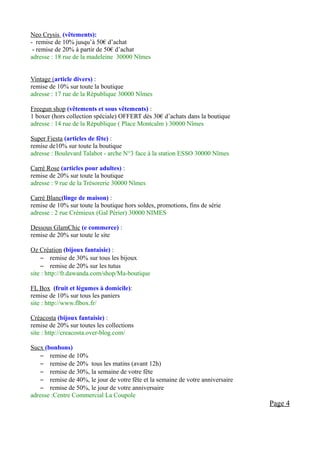 Neo Crysis (vêtements):
- remise de 10% jusqu’à 50€ d’achat
 - remise de 20% à partir de 50€ d’achat
adresse : 18 rue de la madeleine 30000 Nîmes


Vintage (article divers) :
remise de 10% sur toute la boutique
adresse : 17 rue de la République 30000 Nîmes

Freegun shop (vêtements et sous vêtements) :
1 boxer (hors collection spéciale) OFFERT dès 30€ d’achats dans la boutique
adresse : 14 rue de la République ( Place Montcalm ) 30000 Nîmes

Super Fiesta (articles de fête) :
remise de10% sur toute la boutique
adresse : Boulevard Talabot - arche N°3 face à la station ESSO 30000 Nîmes

Carré Rose (articles pour adultes) :
remise de 20% sur toute la boutique
adresse : 9 rue de la Trésorerie 30000 Nîmes

Carré Blanc(linge de maison) :
remise de 10% sur toute la boutique hors soldes, promotions, fins de série
adresse : 2 rue Crémieux (Gal Périer) 30000 NIMES

Dessous GlamChic (e commerce) :
remise de 20% sur toute le site

Oz Création (bijoux fantaisie) :
    – remise de 30% sur tous les bijoux
    – remise de 20% sur les tutus
site : http://fr.dawanda.com/shop/Ma-boutique

FL Box (fruit et légumes à domicile):
remise de 10% sur tous les paniers
site : http://www.flbox.fr/

Créacosta (bijoux fantaisie) :
remise de 20% sur toutes les collections
site : http://creacosta.over-blog.com/

Sucx (bonbons)
    – remise de 10%
    – remise de 20% tous les matins (avant 12h)
    – remise de 30%, la semaine de votre fête
    – remise de 40%, le jour de votre fête et la semaine de votre anniversaire
    – remise de 50%, le jour de votre anniversaire
adresse :Centre Commercial La Coupole
                                                                                 Page 4
 