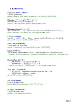    Restauration
Le Grilladin (buffet à volonté) :
1 apéritif maison offert
adresse : 42 rue du forez – centre commercial « Les 7 collines » 30000 Nîmes

L'Essentiel (restaurant spécialité savoyardes):
remise de 15% sur la note (hors boissons)
adresse : 10 rue Jean Reboul (près des Arènes) 30900 Nîmes


L'Escale des Saveurs (restaurant):
A la carte : 1 entrée + 1 plat + 1 dessert = la même formule offerte (la moins cher des 2)
adresse : Place des Esclafidous 8, rue Xavier Sigalon 30000 Nîmes

L'O2 la (restaurant) :
A la carte : 1 entrée + 1 plat + 1 dessert = la même formule offerte (la moins cher des 2)
adresse : 23, place des esclafidous 30000 Nîmes

Bistro Romain (restaurant) :
1 menu acheté = le même offert
adresse : 9 ,square de la Couronne (près des Arènes) 30000 NIMES

Subway (fast food):
Tous les menus Sub30 à 7.8euros (sub30 + 1 boisson fontaine 50cl + 1 dessert au choix)
3 adresses : 14 bd Amiral Courbet - 69 bis avenue Jean Jaurès - 508 Allée de l’Amérique Latine


Domino's Pizza (pizzeria) :
    – EMPORTER : 3 pizzas pour le prix d’1 + 3€
    – LIVRAISON : La 2 eme pizza au prix de 2€
2 adresses : 288, allée de l’Amérique Latine - 17, bd Gambetta 30000 Nîmes

Speed rabbit Pizza (pizzeria)
    – EMPORTER : Tous les jours, toutes les pizzas pâte fine à 7,99e
    – LIVRAISON : 1 achetée = 1 gratuite
adresse : 37, bd Gambetta 30000 Nîmes


Le Ciel (restaurant):
remise de 30% sur la note
adresse : Place de la maison carrée Carré d’Art . 3° étage


Le Happy (bar/restaurant) :
1 apéritif ou digestif offert
adresse : 5 Rue Vouland 30900 Nîmes



                                                                                             Page 5
 