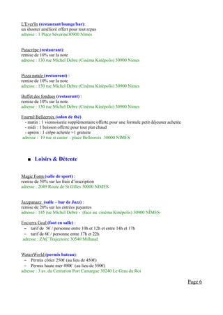 L'Ever'In (restaurant/lounge/bar):
un shooter amélioré offert pour tout repas
adresse : 1 Place Séverine30900 Nîmes


Patacrêpe (restaurant):
remise de 10% sur la note
adresse : 130 rue Michel Debre (Cinéma Kinépolis) 30900 Nimes


Pizza natale (restaurant) :
remise de 10% sur la note
adresse : 130 rue Michel Debre (Cinéma Kinépolis) 30900 Nimes

Buffet des fondues (restaurant) :
remise de 10% sur la note
adresse : 130 rue Michel Debre (Cinéma Kinépolis) 30900 Nimes

Fournil Bellecroix (salon de thé)
  - matin : 1 viennoiserie supplémentaire offerte pour une formule petit déjeuner achetée
  - midi : 1 boisson offerte pour tout plat chaud
  - aprem : 1 crêpe achetée =1 gratuite
adresse : 19 rue st castor – place Bellecroix 30000 NIMES



      Loisirs & Détente


Magic Form (salle de sport) :
remise de 50% sur les frais d’inscription
adresse : 2049 Route de St Gilles 30000 NIMES


Jazzpanazz (salle – bar de Jazz) :
remise de 20% sur les entrées payantes
adresse : 145 rue Michel Debré - (face au cinéma Kinépolis) 30900 NÎMES

Encierra Goal (foot en salle) :
  – tarif de 5€ / personne entre 10h et 12h et entre 14h et 17h
  – tarif de 6€ / personne entre 17h et 22h
 adresse : ZAC Trajectoire 30540 Milhaud


WatairWorld (permis bateau):
 – Permis côtier 250€ (au lieu de 450€)
 – Permis haute mer 490€ (au lieu de 590€)
adresse : 3 av. du Centurion Port Camargue 30240 Le Grau du Roi

                                                                                            Page 6
 