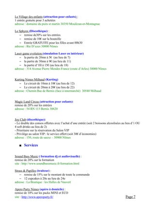 Le Village des enfants (attraction pour enfants) :
1 entrée gratuite pour 3 achetées
adresse : domaine du puits st martin 30350 Moulézan-et-Montagnac

Le Sphynx (Discothèque) :
    – remise de30% sur les entrées
    – remise de 10€ sur la bouteille
    – Entrée GRATUITE pour les filles avant 00h30
adresse : Rte D’uzes 30000 Nîmes

Laser game evolution (simulation Laser en intérieur)
    – la partie de 20mn à 5€ (au lieu de 7)
    – la partie de 30mn à 9€ (au lieu de 11)
    – la partie d’1H à 15€ (au lieu de 18)
adresse : 314 Avenue Pierre Mendes France (route d’Arles) 30000 Nîmes


Karting Nimes Milhaud (Karting)
    – Le circuit de 10mn à 10€ (au lieu de 12)
    – Le circuit de 20mn à 20€ (au lieu de 22)
adresse : Chemin Bas de Bernis (face à intermarché) 30540 Milhaud


Magic Land Circus (attraction pour enfants):
remise de 20% sur les entrées
adresse : 54 RN 113 Bernis 30620


Joy Club (discothèque):
- Le double des consos offertes avec l’achat d’une entrée (soit 2 boissons alcoolisées au lieu d’1 OU
4 soft drinks au lieu de 2)
- Prioritaire sur la réservation du Salon VIP
- Privilège au salon VIP : le service offert (soit 30€ d’économies)
adresse : 150, route de sauve – 30900 Nîmes

      Services

Sound Bass Music ( formation dj et audiovisuelle) :
remise de 20% sur la formation
site : http://www.soundbassmusic.fr/formation.html

Strass & Papilles (traiteur) :
    – remise de 15% sur le montant de toute la commande
    – 12 cupcakes à 20e au lieu de 24e
adresse : La Boutique : les Halles de Vauvert

Apero Party Nimes (apéro à domicile) :
remise de 10% sur les packs MINI et ECO
site : http://www.aperoparty.fr/                                                         Page 7
 