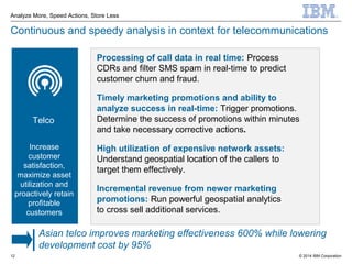 © 2014 IBM Corporation
Analyze More, Speed Actions, Store Less
12
Continuous and speedy analysis in context for telecommunications
Processing of call data in real time: Process
CDRs and filter SMS spam in real-time to predict
customer churn and fraud.
Timely marketing promotions and ability to
analyze success in real-time: Trigger promotions.
Determine the success of promotions within minutes
and take necessary corrective actions.
High utilization of expensive network assets:
Understand geospatial location of the callers to
target them effectively.
Incremental revenue from newer marketing
promotions: Run powerful geospatial analytics
to cross sell additional services.
Telco
Increase
customer
satisfaction,
maximize asset
utilization and
proactively retain
profitable
customers
Asian telco improves marketing effectiveness 600% while lowering
development cost by 95%
 