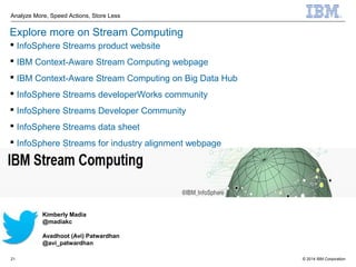 © 2014 IBM Corporation
Analyze More, Speed Actions, Store Less
21
Explore more on Stream Computing
 InfoSphere Streams product website
 IBM Context-Aware Stream Computing webpage
 IBM Context-Aware Stream Computing on Big Data Hub
 InfoSphere Streams developerWorks community
 InfoSphere Streams Developer Community
 InfoSphere Streams data sheet
 InfoSphere Streams for industry alignment webpage
Kimberly Madia
@madiakc
Avadhoot (Avi) Patwardhan
@avi_patwardhan
 