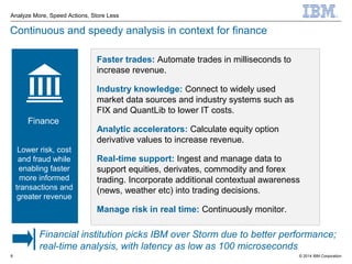 © 2014 IBM Corporation
Analyze More, Speed Actions, Store Less
8
Continuous and speedy analysis in context for finance
Faster trades: Automate trades in milliseconds to
increase revenue.
Industry knowledge: Connect to widely used
market data sources and industry systems such as
FIX and QuantLib to lower IT costs.
Analytic accelerators: Calculate equity option
derivative values to increase revenue.
Real-time support: Ingest and manage data to
support equities, derivates, commodity and forex
trading. Incorporate additional contextual awareness
(news, weather etc) into trading decisions.
Manage risk in real time: Continuously monitor.
Finance
Financial institution picks IBM over Storm due to better performance;
real-time analysis, with latency as low as 100 microseconds
Lower risk, cost
and fraud while
enabling faster
more informed
transactions and
greater revenue
 