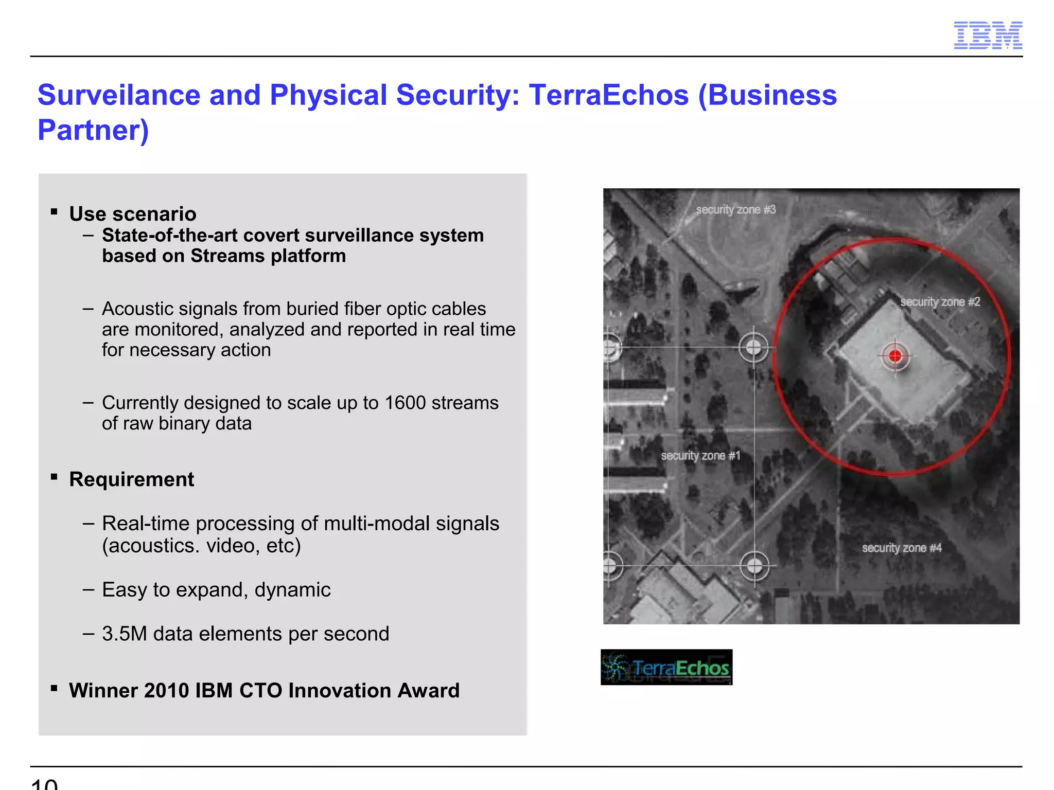 Surveilance and Physical Security: TerraEchos (Business
Partner)

 Use scenario
   – State-of-the-art covert surveillance system
     based on Streams platform

   – Acoustic signals from buried fiber optic cables
     are monitored, analyzed and reported in real time
     for necessary action

   – Currently designed to scale up to 1600 streams
     of raw binary data

 Requirement

   – Real-time processing of multi-modal signals
     (acoustics. video, etc)

   – Easy to expand, dynamic

   – 3.5M data elements per second

 Winner 2010 IBM CTO Innovation Award
 