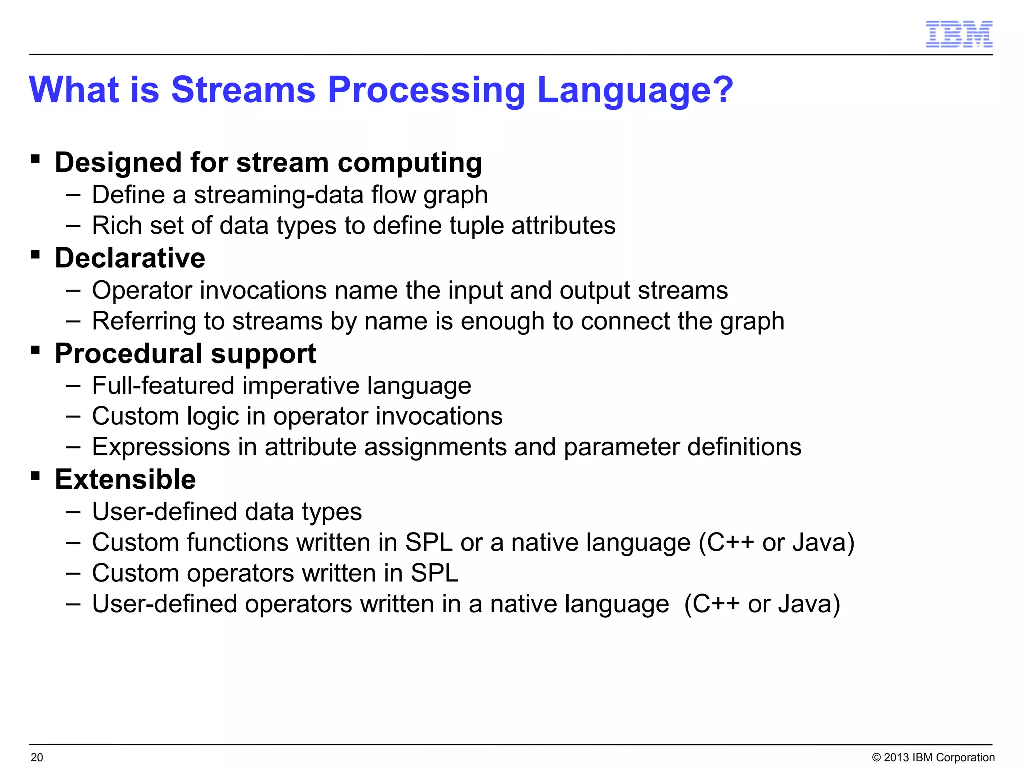 What is Streams Processing Language?
 Designed for stream computing
     – Define a streaming-data flow graph
     – Rich set of data types to define tuple attributes
 Declarative
     – Operator invocations name the input and output streams
     – Referring to streams by name is enough to connect the graph
 Procedural support
     – Full-featured imperative language
     – Custom logic in operator invocations
     – Expressions in attribute assignments and parameter definitions
 Extensible
     –   User-defined data types
     –   Custom functions written in SPL or a native language (C++ or Java)
     –   Custom operators written in SPL
     –   User-defined operators written in a native language (C++ or Java)




20                                                                            © 2013 IBM Corporation
 