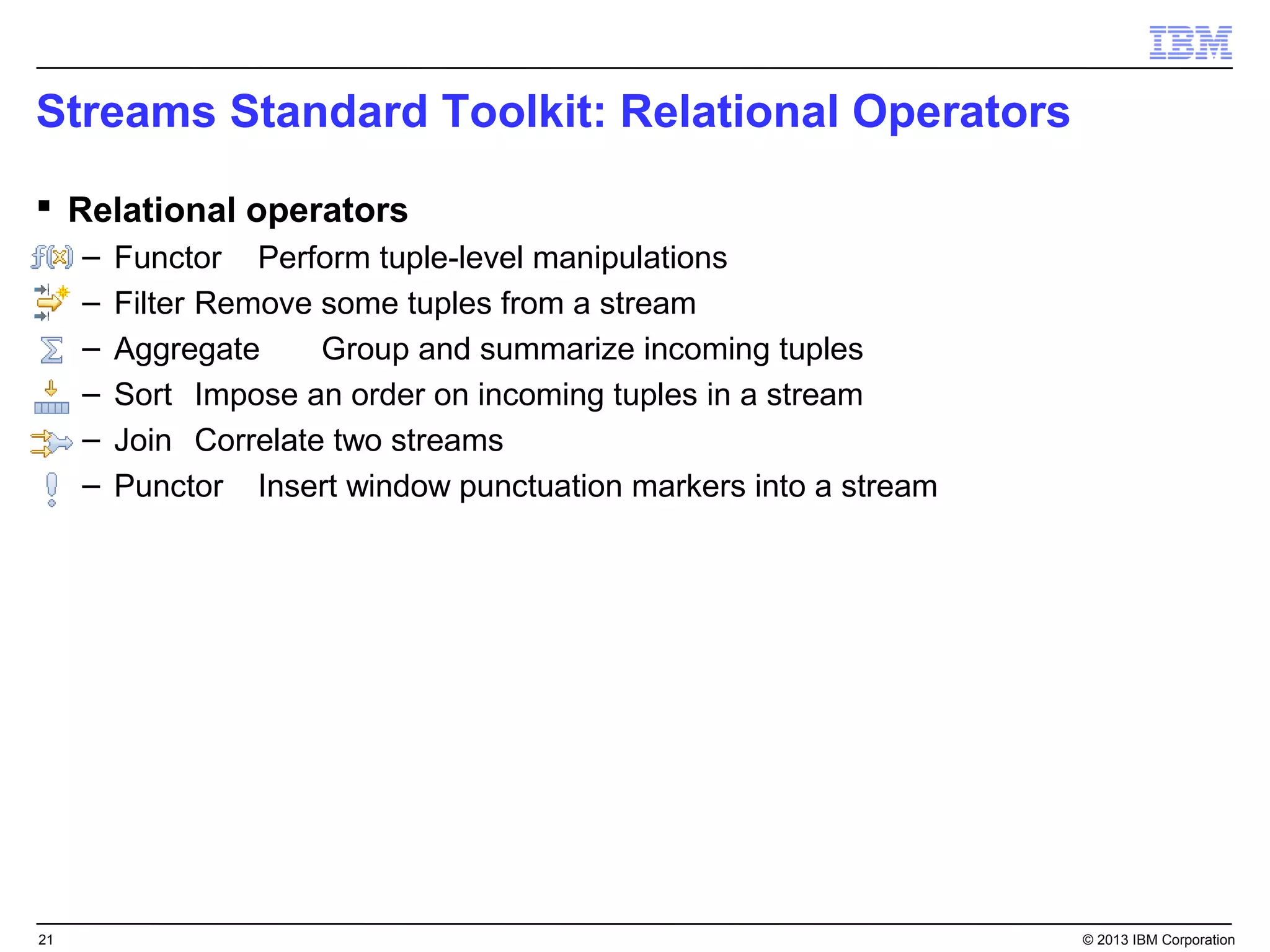 Streams Standard Toolkit: Relational Operators
 Relational operators
     –   Functor Perform tuple-level manipulations
     –   Filter Remove some tuples from a stream
     –   Aggregate     Group and summarize incoming tuples
     –   Sort Impose an order on incoming tuples in a stream
     –   Join Correlate two streams
     –   Punctor Insert window punctuation markers into a stream




21                                                                 © 2013 IBM Corporation
 
