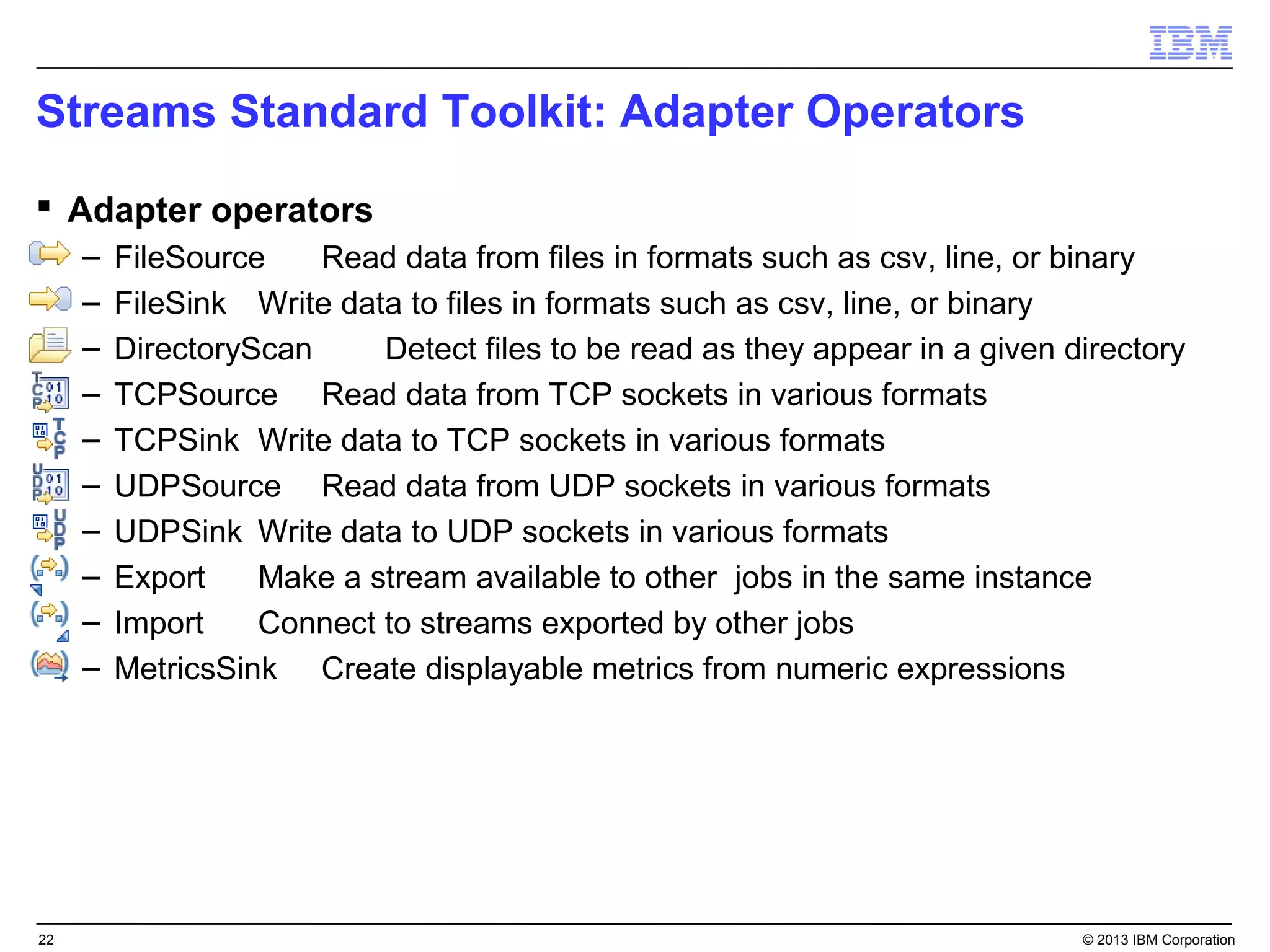 Streams Standard Toolkit: Adapter Operators
 Adapter operators
     –   FileSource    Read data from files in formats such as csv, line, or binary
     –   FileSink Write data to files in formats such as csv, line, or binary
     –   DirectoryScan     Detect files to be read as they appear in a given directory
     –   TCPSource Read data from TCP sockets in various formats
     –   TCPSink Write data to TCP sockets in various formats
     –   UDPSource Read data from UDP sockets in various formats
     –   UDPSink Write data to UDP sockets in various formats
     –   Export    Make a stream available to other jobs in the same instance
     –   Import    Connect to streams exported by other jobs
     –   MetricsSink Create displayable metrics from numeric expressions




22                                                                            © 2013 IBM Corporation
 