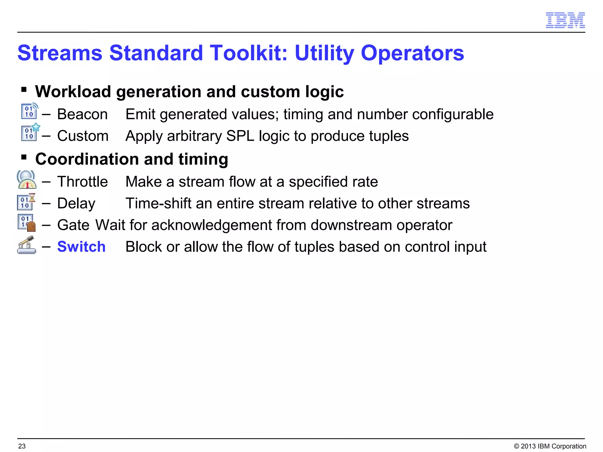 Streams Standard Toolkit: Utility Operators
 Workload generation and custom logic
     – Beacon      Emit generated values; timing and number configurable
     – Custom      Apply arbitrary SPL logic to produce tuples
 Coordination and timing
     –   Throttle Make a stream flow at a specified rate
     –   Delay    Time-shift an entire stream relative to other streams
     –   Gate Wait for acknowledgement from downstream operator
     –   Switch Block or allow the flow of tuples based on control input




23                                                                         © 2013 IBM Corporation
 