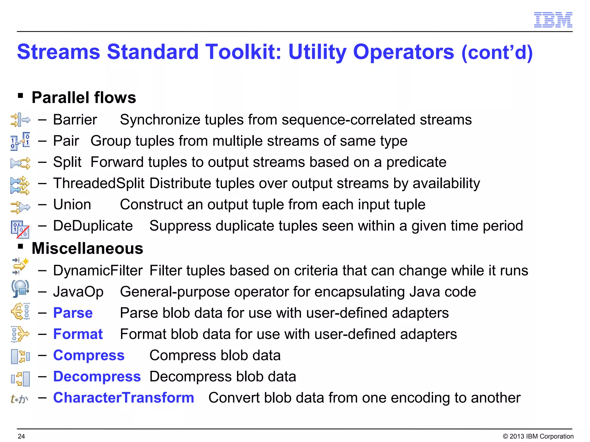 Streams Standard Toolkit: Utility Operators (cont’d)
 Parallel flows
     –   Barrier   Synchronize tuples from sequence-correlated streams
     –   Pair Group tuples from multiple streams of same type
     –   Split Forward tuples to output streams based on a predicate
     –   ThreadedSplit Distribute tuples over output streams by availability
     –   Union     Construct an output tuple from each input tuple
     –   DeDuplicate Suppress duplicate tuples seen within a given time period
 Miscellaneous
     –   DynamicFilter Filter tuples based on criteria that can change while it runs
     –   JavaOp General-purpose operator for encapsulating Java code
     –   Parse    Parse blob data for use with user-defined adapters
     –   Format Format blob data for use with user-defined adapters
     –   Compress      Compress blob data
     –   Decompress Decompress blob data
     –   CharacterTransform Convert blob data from one encoding to another

24                                                                             © 2013 IBM Corporation
 