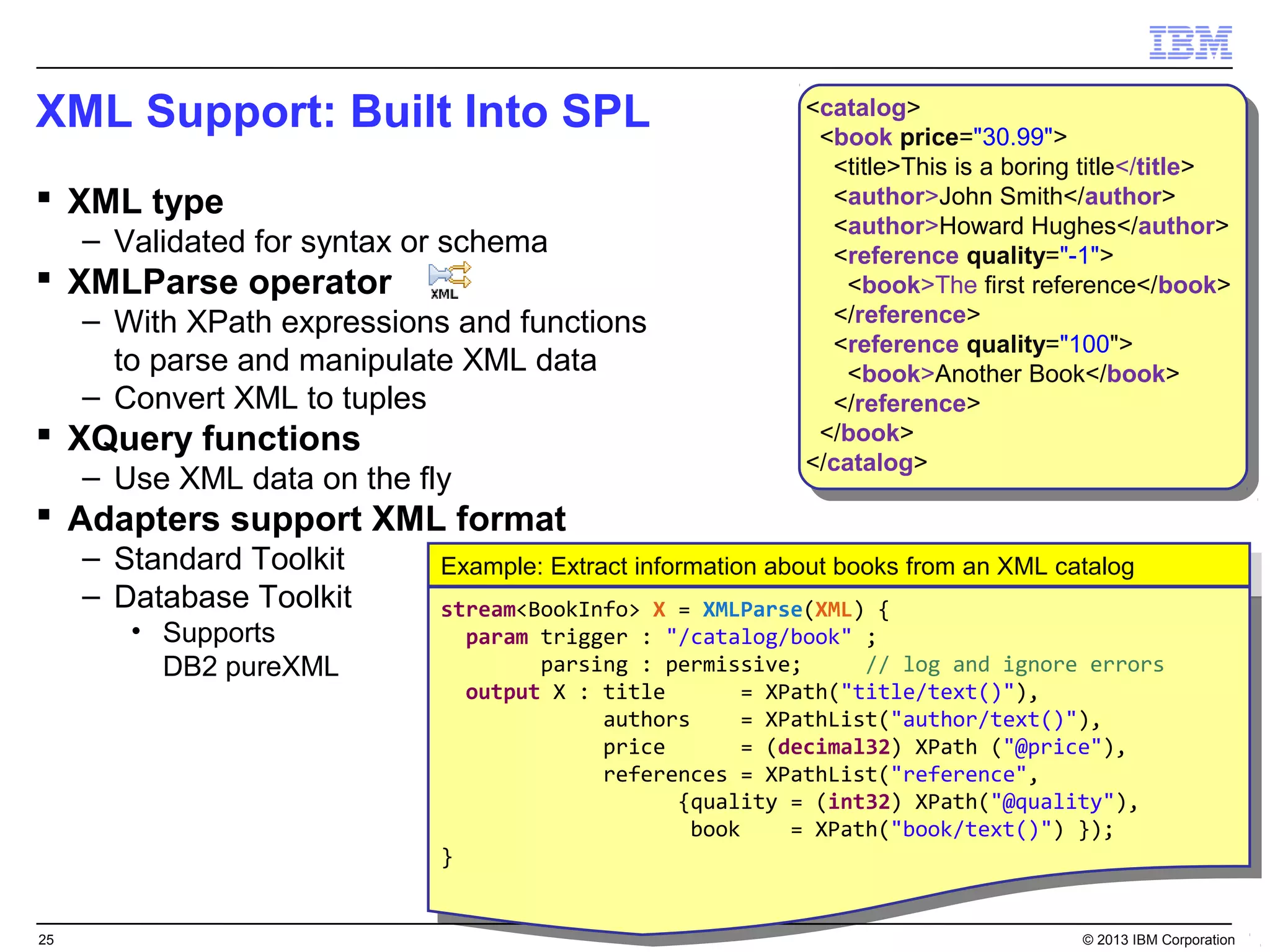 XML Support: Built Into SPL                                  <catalog>
                                                              <catalog>
                                                              <book price="30.99">
                                                               <book price="30.99">
                                                               <title>This is aaboring title</title>
                                                                <title>This is boring title</title>
 XML type                                                     <author>John Smith</author>
                                                                <author>John Smith</author>
                                                               <author>Howard Hughes</author>
     – Validated for syntax or schema                           <author>Howard Hughes</author>
                                                               <reference quality="-1">
                                                                <reference quality="-1">
 XMLParse operator                                              <book>The first reference</book>
                                                                  <book>The first reference</book>
     – With XPath expressions and functions                    </reference>
                                                                </reference>
                                                               <reference quality="100">
                                                                <reference quality="100">
       to parse and manipulate XML data                          <book>Another Book</book>
                                                                  <book>Another Book</book>
     – Convert XML to tuples                                   </reference>
                                                                </reference>
 XQuery functions                                            </book>
                                                               </book>
                                                             </catalog>
     – Use XML data on the fly                                </catalog>
 Adapters support XML format
     – Standard Toolkit      Example: Extract information about books from an XML catalog
                              Example: Extract information about books from an XML catalog
     – Database Toolkit      stream<BookInfo> XX == XMLParse(XML) {{
                              stream<BookInfo>         XMLParse(XML)
        • Supports              param trigger :: "/catalog/book" ;;
                                 param trigger     "/catalog/book"
          DB2 pureXML                 parsing :: permissive;
                                       parsing     permissive;       // log and ignore errors
                                                                      // log and ignore errors
                                output XX :: title
                                 output       title      == XPath("title/text()"),
                                                             XPath("title/text()"),
                                             authors
                                              authors    == XPathList("author/text()"),
                                                             XPathList("author/text()"),
                                             price
                                              price      == (decimal32) XPath ("@price"),
                                                             (decimal32) XPath ("@price"),
                                             references == XPathList("reference",
                                              references     XPathList("reference",
                                                    {quality == (int32) XPath("@quality"),
                                                     {quality     (int32) XPath("@quality"),
                                                     book
                                                      book    == XPath("book/text()") });
                                                                  XPath("book/text()") });
                             }}


25                                                                                   © 2013 IBM Corporation
 