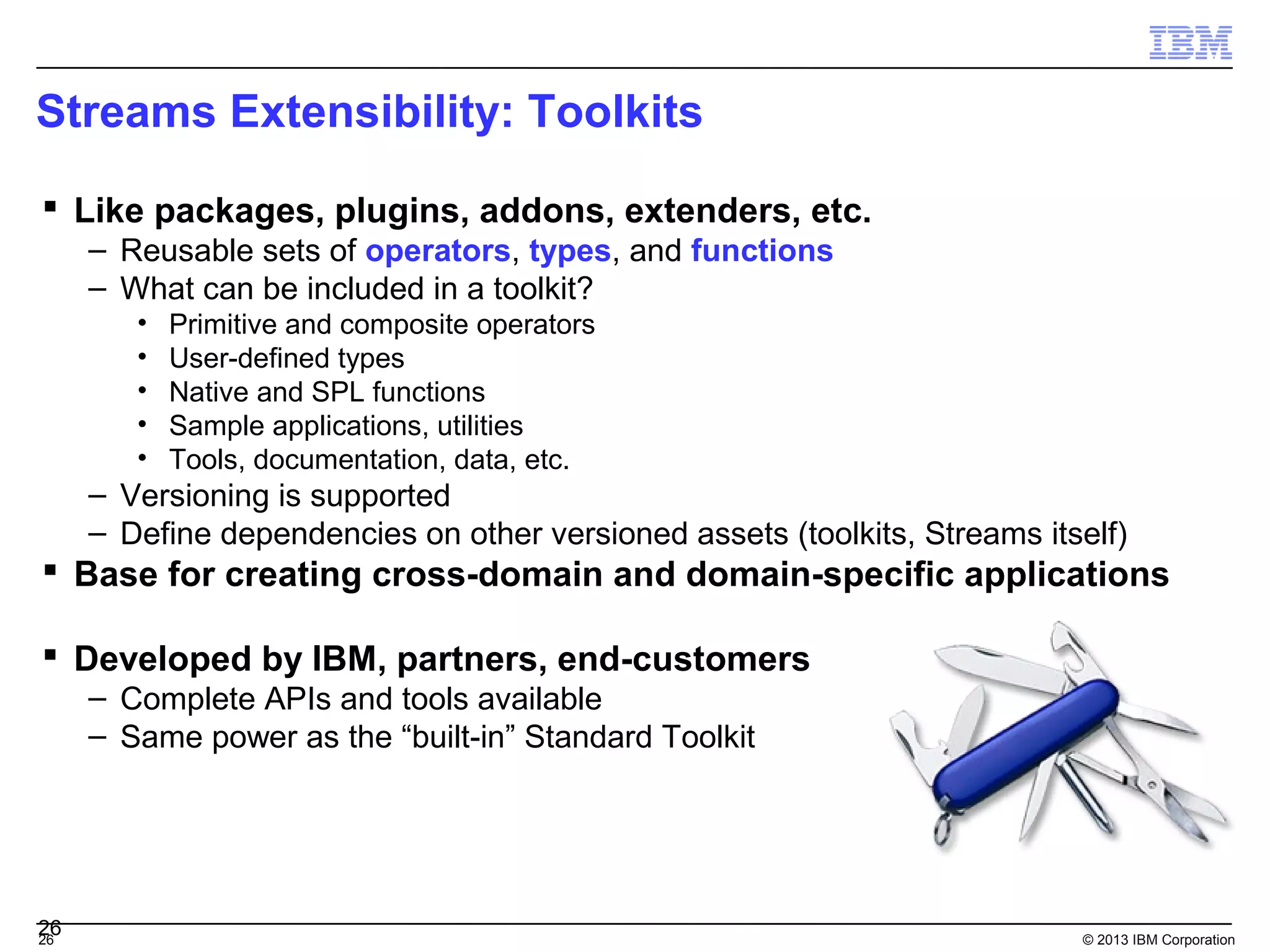 Streams Extensibility: Toolkits

 Like packages, plugins, addons, extenders, etc.
     – Reusable sets of operators, types, and functions
     – What can be included in a toolkit?
        •   Primitive and composite operators
        •   User-defined types
        •   Native and SPL functions
        •   Sample applications, utilities
        •   Tools, documentation, data, etc.
     – Versioning is supported
     – Define dependencies on other versioned assets (toolkits, Streams itself)
 Base for creating cross-domain and domain-specific applications

 Developed by IBM, partners, end-customers
     – Complete APIs and tools available
     – Same power as the “built-in” Standard Toolkit




26
26                                                                         © 2013 IBM Corporation
 