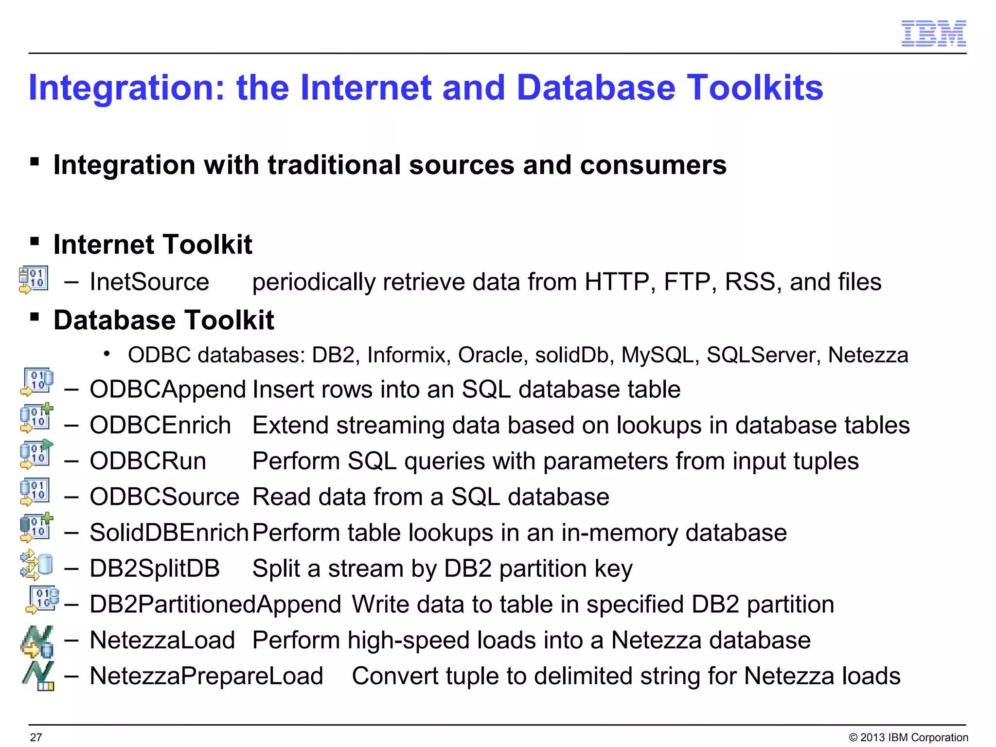 Integration: the Internet and Database Toolkits
 Integration with traditional sources and consumers

 Internet Toolkit
     – InetSource      periodically retrieve data from HTTP, FTP, RSS, and files
 Database Toolkit
          • ODBC databases: DB2, Informix, Oracle, solidDb, MySQL, SQLServer, Netezza
     –   ODBCAppend Insert rows into an SQL database table
     –   ODBCEnrich Extend streaming data based on lookups in database tables
     –   ODBCRun       Perform SQL queries with parameters from input tuples
     –   ODBCSource Read data from a SQL database
     –   SolidDBEnrich Perform table lookups in an in-memory database
     –   DB2SplitDB Split a stream by DB2 partition key
     –   DB2PartitionedAppend Write data to table in specified DB2 partition
     –   NetezzaLoad Perform high-speed loads into a Netezza database
     –   NetezzaPrepareLoad Convert tuple to delimited string for Netezza loads

27                                                                             © 2013 IBM Corporation
 