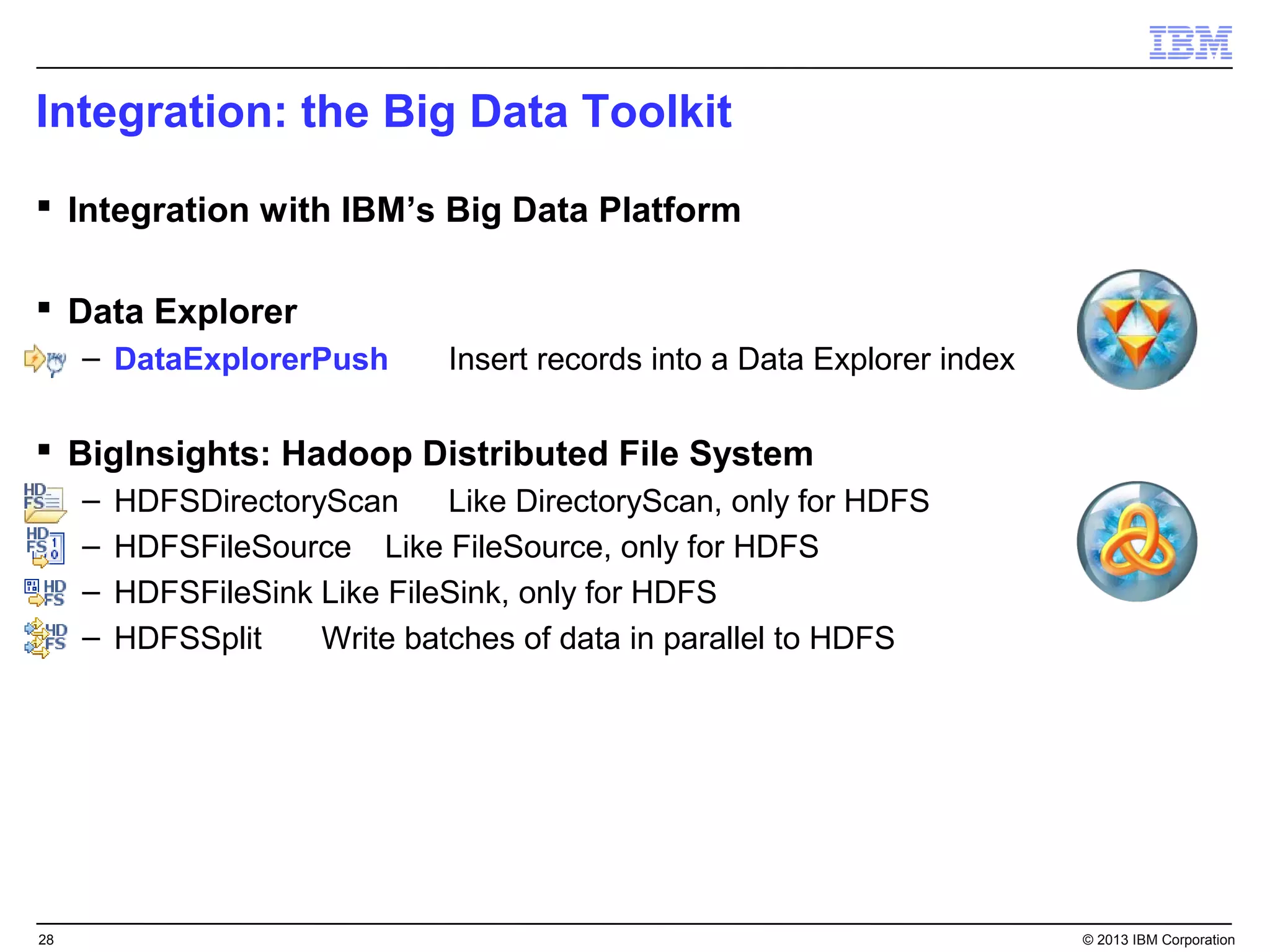 Integration: the Big Data Toolkit
 Integration with IBM’s Big Data Platform

 Data Explorer
     – DataExplorerPush        Insert records into a Data Explorer index

 BigInsights: Hadoop Distributed File System
     –   HDFSDirectoryScan     Like DirectoryScan, only for HDFS
     –   HDFSFileSource Like FileSource, only for HDFS
     –   HDFSFileSink Like FileSink, only for HDFS
     –   HDFSSplit    Write batches of data in parallel to HDFS




28                                                                         © 2013 IBM Corporation
 